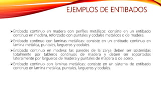 EJEMPLOS DE ENTIBADOS
Entibado continuo en madera con perfiles metálicos: consiste en un entibado
continuo en madera, reforzado con puntales y codales metálicos o de madera.
Entibado continuo con laminas metálicas: consiste en un entibado continuo en
lamina metálica, puntales, largueros y codales.
Entibado continuo en madera: las paredes de la zanja deben ser sostenidas
totalmente por tableros continuos de madera y deben ser soportados
lateralmente por largueros de madera y puntales de madera o de acero.
Entibado continuo con laminas metálicas: consiste en un sistema de entibado
continuo en lamina metálica, puntales, largueros y codales.
 