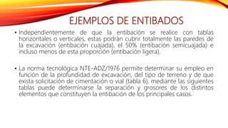 EJEMPLOS DE ENTIBADOS
• Independientemente de que la entibación se realice con tablas
horizontales o verticales, estas podrán cubrir totalmente las paredes de
la excavación (entibación cuajada), el 50% (entibación semicuajada) e
incluso menos de esta proporción (entibación ligera).
• La norma tecnológica NTE-ADZ/1976 permite determinar su empleo en
función de la profundidad de excavación, del tipo de terreno y de que
exista solicitación de cimentación o vial (tabla 6), mediante las siguientes
tablas puede determinarse la separación y grosores de los distintos
elementos que constituyen la entibación de los principales casos.
 