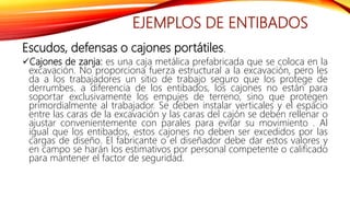 EJEMPLOS DE ENTIBADOS
Escudos, defensas o cajones portátiles.
Cajones de zanja: es una caja metálica prefabricada que se coloca en la
excavación. No proporciona fuerza estructural a la excavación, pero les
da a los trabajadores un sitio de trabajo seguro que los protege de
derrumbes. a diferencia de los entibados, los cajones no están para
soportar exclusivamente los empujes de terreno, sino que protegen
primordialmente al trabajador. Se deben instalar verticales y el espacio
entre las caras de la excavación y las caras del cajón se deben rellenar o
ajustar convenientemente con parales para evitar su movimiento . Al
igual que los entibados, estos cajones no deben ser excedidos por las
cargas de diseño. El fabricante o el diseñador debe dar estos valores y
en campo se harán los estimativos por personal competente o calificado
para mantener el factor de seguridad.
 
