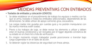 MEDIDAS PREVENTIVAS CON ENTIBADOS
• Traslados de entibados y colocación (IZADOS):
1. Se debe establecer en el procedimiento de trabajo los equipos o medios con los
que se arma, traslada e instala los entibados seleccionados, dependiendo de las
dimensiones. Se debe utilizar de apoyo camiones grúa, excavadora.
2. Las cargas izadas irán guiadas por cuerdas guía y no podrán manipularse con
las manos mientras estén izadas.
3. Previo a los trabajos de izaje, se debe revisar los elemento a utilizar y deben
estar en buenas condiciones y ser revisados por el rigger dejando constancia de
su estado en el check list o lista de verificación.
4. En ningún momento ningún trabajador puede posicionarse o transitar bajo
carga suspendida ni en el radio de acción.
5. Se deberán vigilar las distancias de seguridad con líneas aéreas.
 