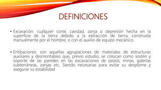 DEFINICIONES
• Excavación: cualquier corte, cavidad, zanja o depresión hecha en la
superficie de la tierra debido a la extracción de tierra, construida
manualmente por el hombre, o con el auxilio de equipo mecánico.
• Entibaciones: son aquellas agrupaciones de materiales de estructuras
auxiliares y desmontables que, previo estudio, se colocan como sostén y
soporte de las paredes en las excavaciones de pozos, minas, galerías
subterráneas, zanjas etc. Siendo necesarias para evitar su desplome y
asegurar su estabilidad
 
