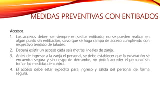 MEDIDAS PREVENTIVAS CON ENTIBADOS
Accesos.
1. Los accesos deben ser siempre en sector entibado, no se pueden realizar en
algún punto sin entibación, salvo que se haga rampa de acceso cumpliendo con
respectivo tendido de taludes.
2. Deberá existir un acceso cada seis metros lineales de zanja.
3. Antes de ingresar a la zanja el personal, se debe establecer que la excavación se
encuentra segura y sin riesgo de derrumbe, no podrá acceder el personal sin
tomar las medidas de control.
4. El acceso debe estar expedito para ingreso y salida del personal de forma
segura.
 