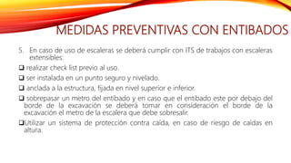 MEDIDAS PREVENTIVAS CON ENTIBADOS
5. En caso de uso de escaleras se deberá cumplir con ITS de trabajos con escaleras
extensibles:
 realizar check list previo al uso.
 ser instalada en un punto seguro y nivelado.
 anclada a la estructura, fijada en nivel superior e inferior.
 sobrepasar un metro del entibado y en caso que el entibado este por debajo del
borde de la excavación se deberá tomar en consideración el borde de la
excavación el metro de la escalera que debe sobresalir.
Utilizar un sistema de protección contra caída, en caso de riesgo de caídas en
altura.
 