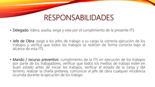 RESPONSABILIDADES
• Delegado: lidera, auxilia, exige y vela por el cumplimiento de la presente ITS
• Jefe de Obra: exige a los jefes de trabajo a su cargo la correcta ejecución de los
trabajos y verifica que todos los trabajos se realicen de forma correcta bajo el
alcance de esta ITS.
• Mando / recurso preventivo: cumplimiento de la ITS en ejecución de los trabajos
por parte de los trabajadores, verificar que todos los medios de trabajo estén en
buen estado antes de iniciar los trabajos, verificar el estado de la zanja y del
terreno, realizar la charla pretarea, comunicar al jefe de obra cualquier incidencia
ocurrida durante la ejecución de los trabajo
 