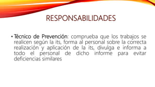 RESPONSABILIDADES
• Técnico de Prevención: comprueba que los trabajos se
realicen según la its, forma al personal sobre la correcta
realización y aplicación de la its, divulga e informa a
todo el personal de dicho informe para evitar
deficiencias similares
 