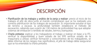DESCRIPCIÓN
• Planificación de los trabajos y análisis de la zanja a realizar: previo al inicio de los
trabajos el jefe de obra junto al mando comprobaran que se ha realizado una
correcta planificación de los trabajos de excavación. Es importante estudiar el tipo
de terreno a excavar, la profundidad también establecerá el método de
excavación, sabiendo que a partir de 1.30 metros de profundidad hay que adoptar
sistemas de entibación o tendido de taludes, berma y banquetas.
• Charla pretarea: explicar a los trabajadores el trabajo a realizar en base a la ITS,
verificar la disponibilidad y buen estado de los EPP
, verificar estado de la
maquinaria a utilizar, verificar formación y conocimientos de los trabajadores, se
debe informar de los riesgos mas significativos, el jefe de trabajo debe asegurarse
que se ha entendido la charla pretarea.
 