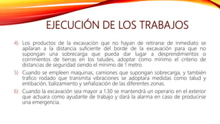 EJECUCIÓN DE LOS TRABAJOS
4) Los productos de la excavación que no hayan de retirarse de inmediato se
apilaran a la distancia suficiente del borde de la excavación para que no
supongan una sobrecarga que pueda dar lugar a desprendimientos o
corrimientos de tierras en los taludes, adoptar como mínimo el criterio de
distancias de seguridad siendo el mínimo de 1 metro.
5) Cuando se empleen maquinas, camiones que supongan sobrecarga, y también
trafico rodado que transmita vibraciones se adoptara medidas como talud y
entibación, balizamiento y señalización de las diferentes zonas.
6) Cuando la excavación sea mayor a 1.30 se mantendrá un operario en el exterior
que actuara como ayudante de trabajo y dará la alarma en caso de producirse
una emergencia.
 