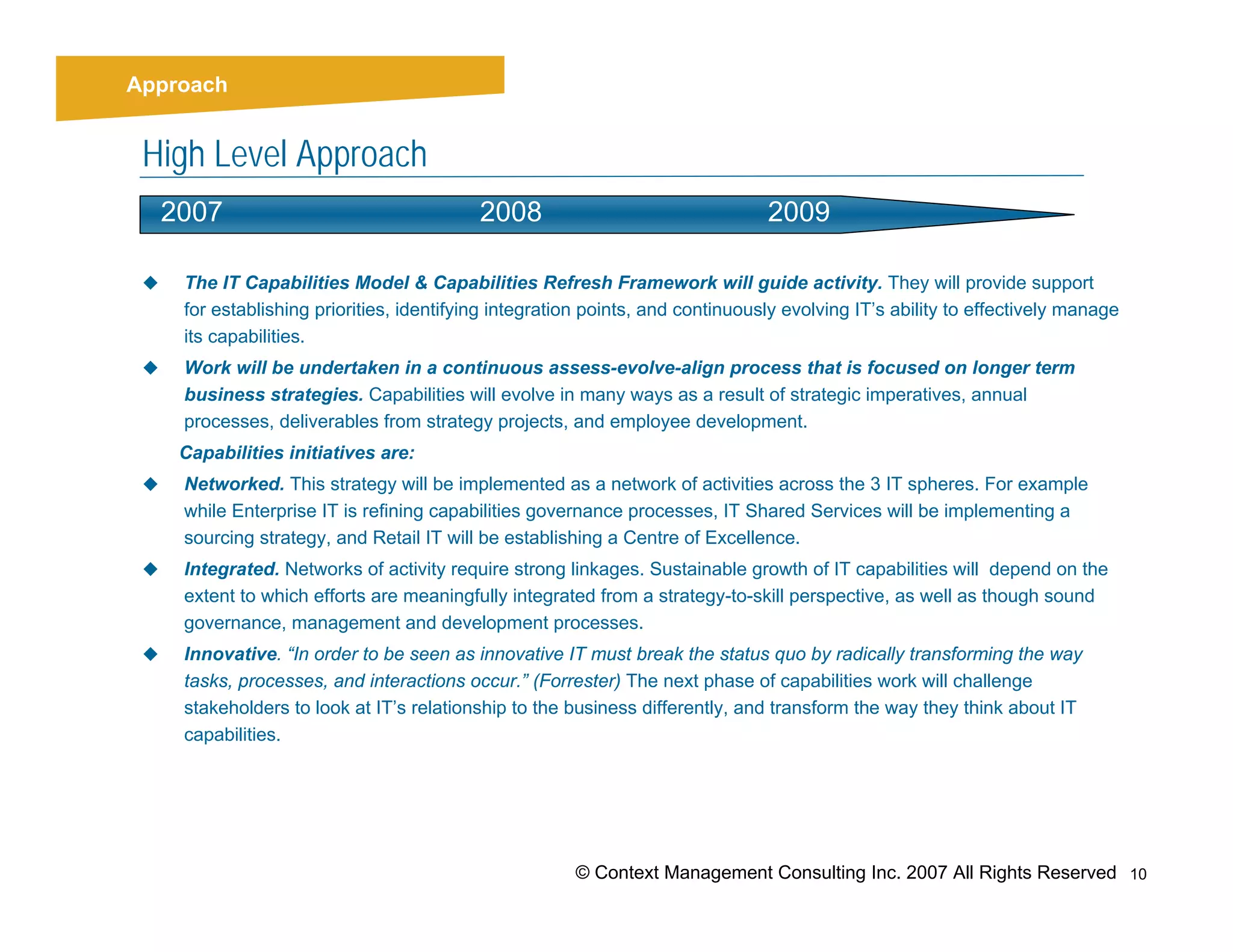 Strategy
   Approach


   High Level Approach
     2007                                    2008                                 2009

       The IT Capabilities Model & Capabilities Refresh Framework will guide activity. They will provide support
       for establishing priorities, identifying integration points, and continuously evolving IT’s ability to effectively manage
       its capabilities.
       Work will be undertaken in a continuous assess-evolve-align process that is focused on longer term
       business strategies. Capabilities will evolve in many ways as a result of strategic imperatives, annual
       processes, deliverables from strategy projects, and employee development.
      Capabilities initiatives are:
       Networked. This strategy will be implemented as a network of activities across the 3 IT spheres. For example
       while Enterprise IT is refining capabilities governance processes, IT Shared Services will be implementing a
       sourcing strategy, and Retail IT will be establishing a Centre of Excellence.
       Integrated. Networks of activity require strong linkages. Sustainable growth of IT capabilities will depend on the
       extent to which efforts are meaningfully integrated from a strategy-to-skill perspective, as well as though sound
       governance, management and development processes.
       Innovative. “In order to be seen as innovative IT must break the status quo by radically transforming the way
       tasks, processes, and interactions occur.” (Forrester) The next phase of capabilities work will challenge
       stakeholders to look at IT’s relationship to the business differently, and transform the way they think about IT
       capabilities.




                                                         © Context Management Consulting Inc. 2007 All Rights Reserved 10
 