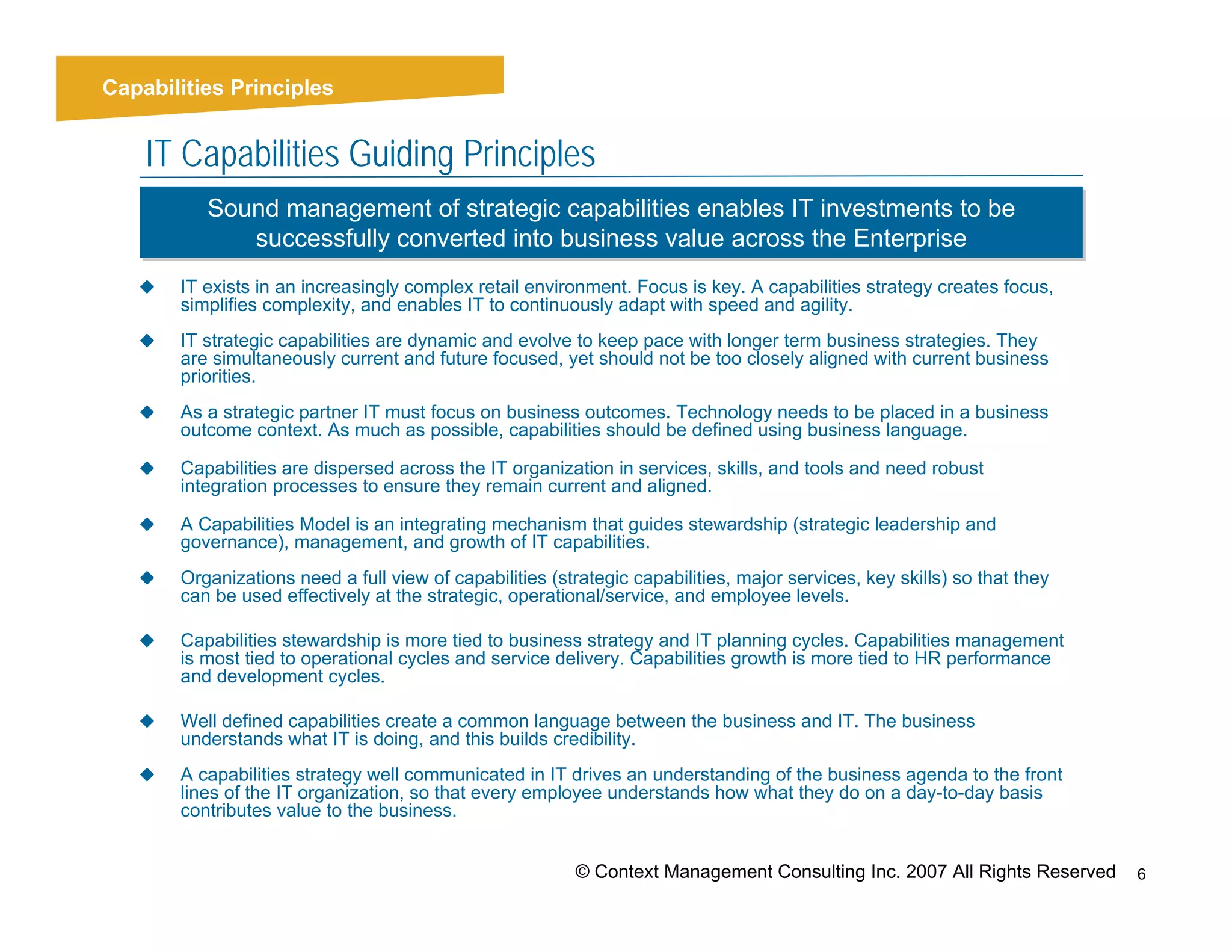 Context
Capabilities Principles


    IT Capabilities Guiding Principles
           Sound management of strategic capabilities enables IT investments to be
           Sound management of strategic capabilities enables IT investments to be
              successfully converted into business value across the Enterprise
               successfully converted into business value across the Enterprise
        IT exists in an increasingly complex retail environment. Focus is key. A capabilities strategy creates focus,
        simplifies complexity, and enables IT to continuously adapt with speed and agility.
        IT strategic capabilities are dynamic and evolve to keep pace with longer term business strategies. They
        are simultaneously current and future focused, yet should not be too closely aligned with current business
        priorities.
        As a strategic partner IT must focus on business outcomes. Technology needs to be placed in a business
        outcome context. As much as possible, capabilities should be defined using business language.

        Capabilities are dispersed across the IT organization in services, skills, and tools and need robust
        integration processes to ensure they remain current and aligned.

        A Capabilities Model is an integrating mechanism that guides stewardship (strategic leadership and
        governance), management, and growth of IT capabilities.
        Organizations need a full view of capabilities (strategic capabilities, major services, key skills) so that they
        can be used effectively at the strategic, operational/service, and employee levels.

        Capabilities stewardship is more tied to business strategy and IT planning cycles. Capabilities management
        is most tied to operational cycles and service delivery. Capabilities growth is more tied to HR performance
        and development cycles.

        Well defined capabilities create a common language between the business and IT. The business
        understands what IT is doing, and this builds credibility.
        A capabilities strategy well communicated in IT drives an understanding of the business agenda to the front
        lines of the IT organization, so that every employee understands how what they do on a day-to-day basis
        contributes value to the business.


                                                          © Context Management Consulting Inc. 2007 All Rights Reserved    6
 
