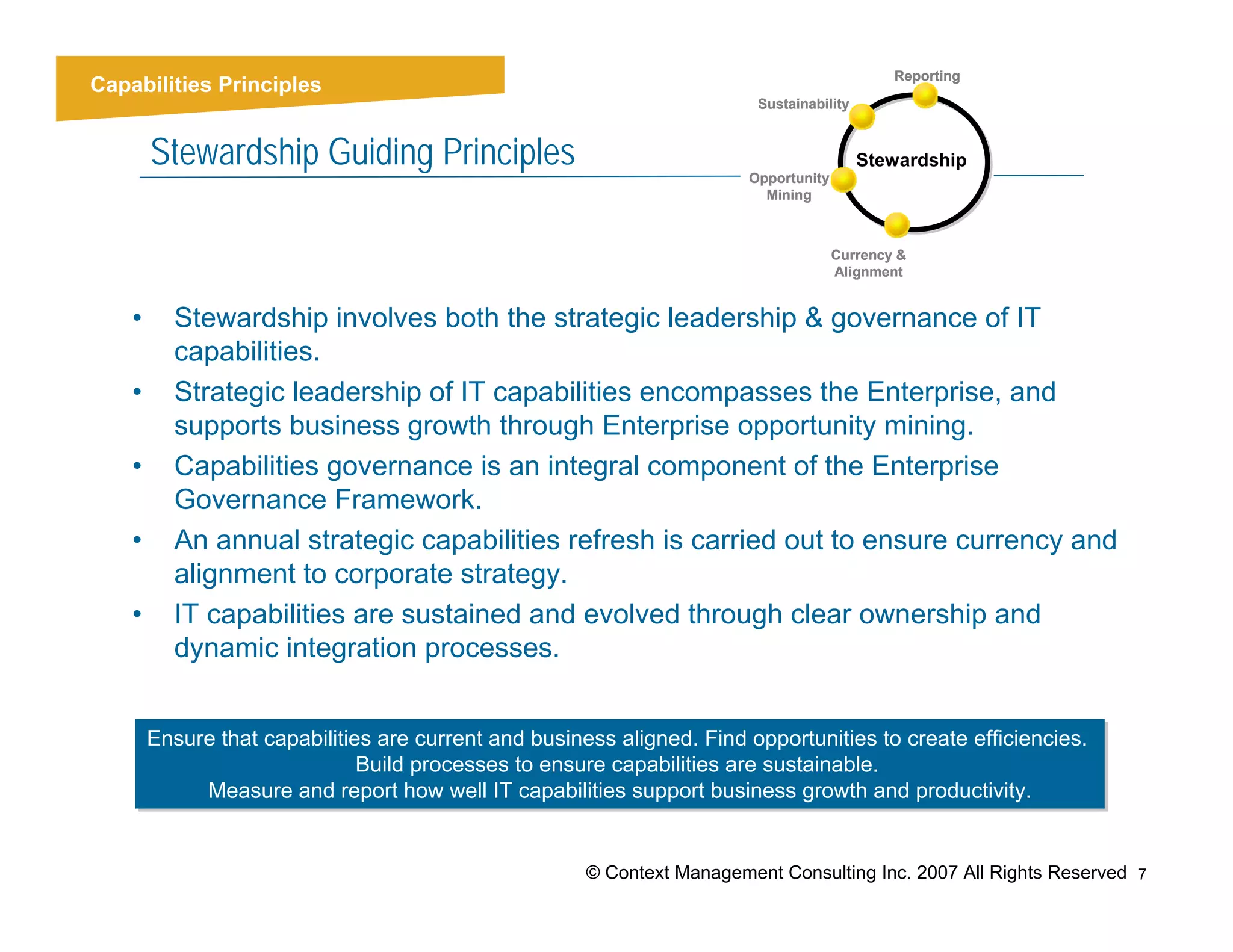 Reporting
Capabilities Principles
                                                                          Sustainability


        Stewardship Guiding Principles                                   Opportunity
                                                                                           Stewardship
                                                                           Mining



                                                                                       Currency &
                                                                                       Alignment


    •     Stewardship involves both the strategic leadership & governance of IT
          capabilities.
    •     Strategic leadership of IT capabilities encompasses the Enterprise, and
          supports business growth through Enterprise opportunity mining.
    •     Capabilities governance is an integral component of the Enterprise
          Governance Framework.
    •     An annual strategic capabilities refresh is carried out to ensure currency and
          alignment to corporate strategy.
    •     IT capabilities are sustained and evolved through clear ownership and
          dynamic integration processes.


        Ensure that capabilities are current and business aligned. Find opportunities to create efficiencies.
        Ensure that capabilities are current and business aligned. Find opportunities to create efficiencies.
                               Build processes to ensure capabilities are sustainable.
                               Build processes to ensure capabilities are sustainable.
             Measure and report how well IT capabilities support business growth and productivity.
              Measure and report how well IT capabilities support business growth and productivity.


                                                       © Context Management Consulting Inc. 2007 All Rights Reserved 7
 