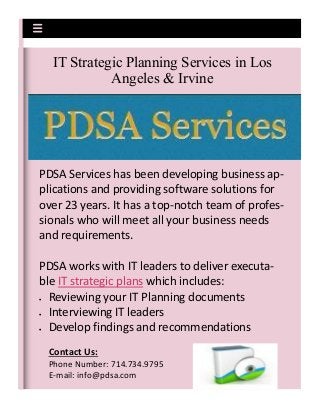 PDSA Services has been developing business ap-
plications and providing software solutions for
over 23 years. It has a top-notch team of profes-
sionals who will meet all your business needs
and requirements.
PDSA works with IT leaders to deliver executa-
ble IT strategic plans which includes:
 Reviewing your IT Planning documents
 Interviewing IT leaders
 Develop findings and recommendations
IT Strategic Planning Services in Los
Angeles & Irvine
Contact Us:
Phone Number: 714.734.9795
E-mail: info@pdsa.com
 