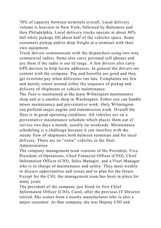 70% of capacity between terminals overall. Local delivery
volume is heaviest in New York, followed by Baltimore and
then Philadelphia. Local delivery trucks operate at about 80%
full while pickups fill about half of the vehicles space. Some
customers pickup and/or drop freight at a terminal with their
own equipment.
Truck drivers communicate with the dispatchers using two-way
commercial radios. Some also carry personal cell phones and
use them if the radio is out of range. A few drivers also carry
GPS devices to help locate addresses. In general the drivers are
content with the company. Pay and benefits are good and they
get overtime pay when deliveries run late. Complaints are few
and mostly center around either the sequence of pickup and
delivery of shipments or vehicle maintenance.
The fleet is maintained at the main Wilmington maintenance
shop and at a smaller shop in Washington. Either one can handle
minor maintenance and preventative work. Only Wilmington
can perform major engine and transmission work. Overall the
fleet is in good operating condition. All vehicles are on a
preventative maintenance schedule which places them out of
service two days a month, usually on weekends. Maintenance
scheduling is a challenge because it can interfere with the
steady flow of shipments both between terminals and for local
delivery. There are no “extra” vehicles in the fleet.
Administration
The company management team consists of the President, Vice
President of Operations, Chief Financial Officer (CFO), Chief
Information Officer (CIO), Sales Manager, and a Fleet Manager
who is in charge of maintenance and safety. They meet weekly
to discuss opportunities and issues and to plan for the future.
Except for the CIO, the management team has been in place for
many years
The president of the company just hired its first Chief
Information Officer (CIO), Carol, after the previous IT Director
retired. She comes from a nearby manufacturer who is also a
major customer. At that company she was Deputy CIO and
 