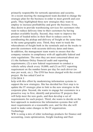 primarily responsible for network operations and security.
At a recent meeting the management team decided to change the
strategic plan for the business in order to meet growth and cost
goals. They highlighted three new strategies they want to
employ to increase profitability and grow the business. First,
they desire to provide warehousing services for customers who
want to reduce delivery time to their customers by having
product available locally. Second, they want to improve the
percent of loaded miles in their fleet to reduce costs by
coordinating the pickup and delivery of freight at the same time
in the same geographic area. Third, they want to track the
whereabouts of freight both in the terminals and on the trucks to
provide customers with accurate delivery dates and times.
In addition, the management team wants to ensure that the
company remains in compliance with all applicable federal and
state regulations. The ones they are most concerned about are:
(1) the Sarbanes Oxley financial audit and reporting
requirements; (2) a new federal requirement to conduct a
vehicle safety check every 10,000; and (3) an FCC reporting
requirement on the number hours per day for each driver (or
max per week, etc.). The CFO has been charged with the overall
project. He has asked Carol to
2/26/2014 3
help with this effort by modernizing information systems to
support the new strategies. She has decided her first step is to
update the IT strategic plan to link to the new strategies in the
corporate plan. Second, she wants to engage her customers in a
proactive way to first, identify and prioritize IT projects that
will help meet the new goals, and then develop a set of
requirements for each project. Third, she wants to decide on the
best approach to modernize the information systems that will
meet requirements at a reasonable cost, and for this she will
need to make some changes to the IT organization.
Technology
WW is using a mix of older technology products for finance and
accounting, route optimization, freight tracking and fleet
 