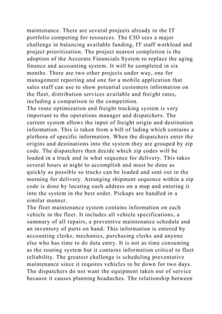 maintenance. There are several projects already in the IT
portfolio competing for resources. The CIO sees a major
challenge in balancing available funding, IT staff workload and
project prioritization. The project nearest completion is the
adoption of the Accurate Financials System to replace the aging
finance and accounting system. It will be completed in six
months. There are two other projects under way, one for
management reporting and one for a mobile application that
sales staff can use to show potential customers information on
the fleet, distribution services available and freight rates,
including a comparison to the competition.
The route optimization and freight tracking system is very
important to the operations manager and dispatchers. The
current system allows the input of freight origin and destination
information. This is taken from a bill of lading which contains a
plethora of specific information. When the dispatchers enter the
origins and destinations into the system they are grouped by zip
code. The dispatchers then decide which zip codes will be
loaded in a truck and in what sequence for delivery. This takes
several hours at night to accomplish and must be done as
quickly as possible so trucks can be loaded and sent out in the
morning for delivery. Arranging shipment sequence within a zip
code is done by locating each address on a map and entering it
into the system in the best order. Pickups are handled in a
similar manner.
The fleet maintenance system contains information on each
vehicle in the fleet. It includes all vehicle specifications, a
summary of all repairs, a preventive maintenance schedule and
an inventory of parts on hand. This information is entered by
accounting clerks, mechanics, purchasing clerks and anyone
else who has time to do data entry. It is not as time consuming
as the routing system but it contains information critical to fleet
reliability. The greatest challenge is scheduling preventative
maintenance since it requires vehicles to be down for two days.
The dispatchers do not want the equipment taken out of service
because it causes planning headaches. The relationship between
 