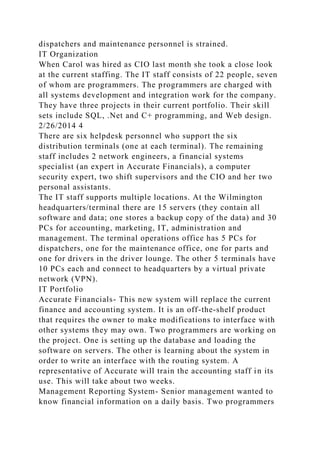 dispatchers and maintenance personnel is strained.
IT Organization
When Carol was hired as CIO last month she took a close look
at the current staffing. The IT staff consists of 22 people, seven
of whom are programmers. The programmers are charged with
all systems development and integration work for the company.
They have three projects in their current portfolio. Their skill
sets include SQL, .Net and C+ programming, and Web design.
2/26/2014 4
There are six helpdesk personnel who support the six
distribution terminals (one at each terminal). The remaining
staff includes 2 network engineers, a financial systems
specialist (an expert in Accurate Financials), a computer
security expert, two shift supervisors and the CIO and her two
personal assistants.
The IT staff supports multiple locations. At the Wilmington
headquarters/terminal there are 15 servers (they contain all
software and data; one stores a backup copy of the data) and 30
PCs for accounting, marketing, IT, administration and
management. The terminal operations office has 5 PCs for
dispatchers, one for the maintenance office, one for parts and
one for drivers in the driver lounge. The other 5 terminals have
10 PCs each and connect to headquarters by a virtual private
network (VPN).
IT Portfolio
Accurate Financials- This new system will replace the current
finance and accounting system. It is an off-the-shelf product
that requires the owner to make modifications to interface with
other systems they may own. Two programmers are working on
the project. One is setting up the database and loading the
software on servers. The other is learning about the system in
order to write an interface with the routing system. A
representative of Accurate will train the accounting staff in its
use. This will take about two weeks.
Management Reporting System- Senior management wanted to
know financial information on a daily basis. Two programmers
 