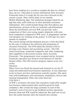 have been working on a system to compile the data in a format
they can use. They plan to extract information from Accurate
Financials when it is ready but for now have focused on the
current system. They will be done in two months.
Mobile Marketing App- The marketing manager asked for an
app that sales staff could use to show potential customers
information. This would include things like fleet photos and
specifications; pictures of the six terminals and information
about the distribution services WW can provide; and a
comparison of their costs using sample shipments with rates
from competitors compared to WW costs. A programmer and the
web designer are working on the project. It will take two more
months to complete.
The current design and development process is best described
by the way it worked in the selection and integration of
Accurate Financials. The CFO asked the (former) CIO to
develop a new finance and accounting system . The CIO
interviewed large, respected companies and, after comparing
their capability to the current system, chose Accurate
Financials. Two programmers were assigned and an Accurate
Financials specialist was hired to work between IT and the
finance office. The CIO receives progress reports every two
weeks.
Situation
When Carol was hired she toured each terminal to see the IT
setup and understand local business operations. It was important
to her to know just how each person used the systems. She spent
time with bookkeepers and accountants, dispatchers, drivers and
terminal management. Since she came from one
2/26/2014 5
of WW’s customers she knew that customers could offer insight
into business improvements that would be good for both
companies. She visited one large customer in each of the
terminal’s area of service to get feedback on how operations
between them and WW could be improved. Her goal was to see
how she could translate what she learned into systems
 