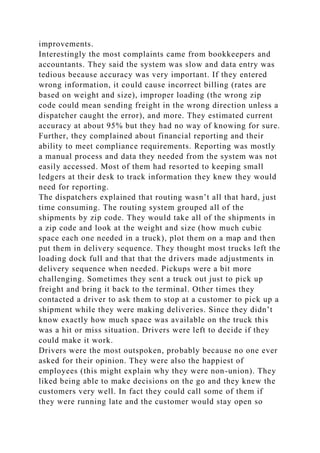improvements.
Interestingly the most complaints came from bookkeepers and
accountants. They said the system was slow and data entry was
tedious because accuracy was very important. If they entered
wrong information, it could cause incorrect billing (rates are
based on weight and size), improper loading (the wrong zip
code could mean sending freight in the wrong direction unless a
dispatcher caught the error), and more. They estimated current
accuracy at about 95% but they had no way of knowing for sure.
Further, they complained about financial reporting and their
ability to meet compliance requirements. Reporting was mostly
a manual process and data they needed from the system was not
easily accessed. Most of them had resorted to keeping small
ledgers at their desk to track information they knew they would
need for reporting.
The dispatchers explained that routing wasn’t all that hard, just
time consuming. The routing system grouped all of the
shipments by zip code. They would take all of the shipments in
a zip code and look at the weight and size (how much cubic
space each one needed in a truck), plot them on a map and then
put them in delivery sequence. They thought most trucks left the
loading dock full and that that the drivers made adjustments in
delivery sequence when needed. Pickups were a bit more
challenging. Sometimes they sent a truck out just to pick up
freight and bring it back to the terminal. Other times they
contacted a driver to ask them to stop at a customer to pick up a
shipment while they were making deliveries. Since they didn’t
know exactly how much space was available on the truck this
was a hit or miss situation. Drivers were left to decide if they
could make it work.
Drivers were the most outspoken, probably because no one ever
asked for their opinion. They were also the happiest of
employees (this might explain why they were non-union). They
liked being able to make decisions on the go and they knew the
customers very well. In fact they could call some of them if
they were running late and the customer would stay open so
 