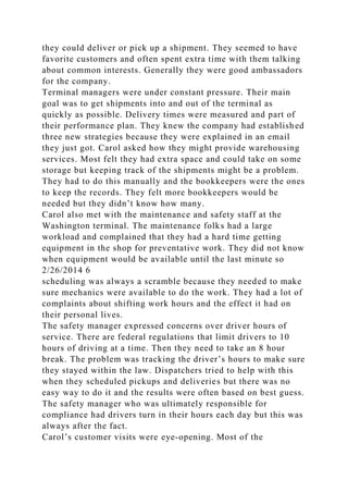 they could deliver or pick up a shipment. They seemed to have
favorite customers and often spent extra time with them talking
about common interests. Generally they were good ambassadors
for the company.
Terminal managers were under constant pressure. Their main
goal was to get shipments into and out of the terminal as
quickly as possible. Delivery times were measured and part of
their performance plan. They knew the company had established
three new strategies because they were explained in an email
they just got. Carol asked how they might provide warehousing
services. Most felt they had extra space and could take on some
storage but keeping track of the shipments might be a problem.
They had to do this manually and the bookkeepers were the ones
to keep the records. They felt more bookkeepers would be
needed but they didn’t know how many.
Carol also met with the maintenance and safety staff at the
Washington terminal. The maintenance folks had a large
workload and complained that they had a hard time getting
equipment in the shop for preventative work. They did not know
when equipment would be available until the last minute so
2/26/2014 6
scheduling was always a scramble because they needed to make
sure mechanics were available to do the work. They had a lot of
complaints about shifting work hours and the effect it had on
their personal lives.
The safety manager expressed concerns over driver hours of
service. There are federal regulations that limit drivers to 10
hours of driving at a time. Then they need to take an 8 hour
break. The problem was tracking the driver’s hours to make sure
they stayed within the law. Dispatchers tried to help with this
when they scheduled pickups and deliveries but there was no
easy way to do it and the results were often based on best guess.
The safety manager who was ultimately responsible for
compliance had drivers turn in their hours each day but this was
always after the fact.
Carol’s customer visits were eye-opening. Most of the
 