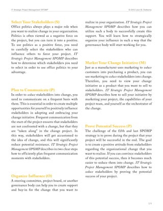 IT Strategic Project Management SPOMP	                                                © 2012 Leon M. Hielkema




Select Your Stakeholders (S)                          realize in your organization. IT Strategic Project
Office politics always plays a major role when        Management SPOMP describes how you can
you want to realize change in your organization.      utilize such a body to successfully create this
Politics is often viewed as a negative force on       support. You will learn how to strategically
the project, but you can turn it into a positive.     organize your inf luence in such a way that the
To use politics as a positive force, you need         governance body will start working for you.
to carefully select the stakeholders who can
inf luence others to favor your project. IT
Strategic Project Management SPOMP describes
how to determine which stakeholders you need          Market Your Change Initiative (M)
to select in order to use office politics to your     Just as a manufacturer uses marketing to seduce
advantage.                                            customers into purchasing a product, you can
                                                      use marketing to seduce stakeholders into change.
                                                      Therefore, you need to view your change
                                                      initiative as a product that you want to sell to
Plan to Communicate (P)                               stakeholders. IT Strategic Project Management
In order to seduce stakeholders into change, you      SPOMP describes how to sell your initiative by
need to communicate on a frequent basis with          marketing your project, the capabilities of your
them. This is essential in order to create multiple   project team, and yourself as the orchestrator of
opportunities for yourself to positively inf luence   the change.
stakeholders in adopting and embracing your
change initiative. Frequent communication from
the start of the project ensures that stakeholders
are not confronted with a change, but that they       Prove Potential Success (P)
are “taken along” in the change project. In           The challenge of the fifth and last SPOMP
this way, stakeholders will get accustomed to         strategy is to prove during the project that your
the idea of change, and this will significantly       project will be successful in the end. The goal
reduce potential resistance. IT Strategic Project     is to create a positive attitude from stakeholders
Management SPOMP describes in two clear steps         regarding the organizational change that you
how to efficiently plan frequent communication        want to realize. If you can convince stakeholders
moments with stakeholders.                            of this potential success, then it becomes much
                                                      easier to seduce them into change. IT Strategic
                                                      Project Management SPOMP describes how to
                                                      seduce stakeholders by proving the potential
Organize Inf luence (O)                               success of your project.
A steering committee, project board, or another
governance body can help you to create support
and buy-in for the change that you want to



                                                                                                         5/9
 