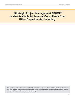 IT Strategic Project Management SPOMP	                                                                © 2012 Leon M. Hielkema




            “Strategic Project Management SPOMP”
         is also Available for Internal Consultants from
                 Other Departments, Including:


                                         Financial Strategic Project Management SPOMP
                                         (ISBN 978-0-9828779-2-0)




                                         Marketing Strategic Project Management SPOMP
                                         (ISBN 978-0-9828779-3-7)




                                         HR Strategic Project Management SPOMP
                                         (ISBN 978-0-9828779-0-6)




                                         Legal Strategic Project Management SPOMP
                                         (ISBN 978-0-9828779-5-1)




                                         General Strategic Project Management SPOMP
                                         (ISBN 978-0-9828779-6-8)




   Please visit www.SeduceStakeholders.com/links for trusted links to Amazon, Barnes & Noble, Goodreads, iBooks, and
   many more retailers. This page also contains updated links to my blog and social media venues like Facebook, Google+,
   LinkedIn, and Twitter. I am looking forward to hear from you!


                                                                                                                          9/-
 