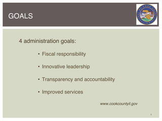 GOALS


  4 administration goals:!

            •  Fiscal responsibility!

            •  Innovative leadership!

            •  Transparency and accountability!

            •  Improved services!

        !         !       !       !     !www.cookcountyil.gov !

                                                                  1
 