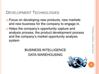 DEVELOPMENT TECHNOLOGIES
 Focus on developing new products, new markets
  and new business for the company to engage in.




                                                       IT Strategy Guidelines - Saikat Ghosh
 Helps the company’s opportunity capture and
  analysis process, the product development process
  and the company’s market opportunity analysis
  system

            BUSINESS INTELLIGENCE
              DATA WAREHOUSING

                                                      10
 