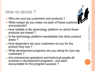 HOW TO DECIDE ?
   Who are your top customers and products ?
   What margin do you make via each of these customers
    and products?




                                                                  IT Strategy Guidelines - Saikat Ghosh
   How reliable is the technology platform on which these
    products are based ?
   Is the technology platform translatable into other product
    areas ?
   How dependent are your customers on you for the
    product they buy ?
   What development programs are you doing for your top
    customers ?
   Are commercial operations and technical people all
    involved in development programs , and each                  12
    accountable for the program success ?
 
