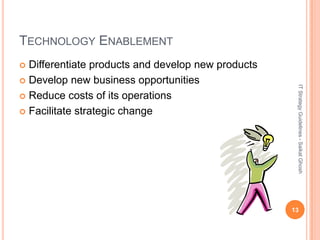 TECHNOLOGY ENABLEMENT
 Differentiate products and develop new products
 Develop new business opportunities




                                                     IT Strategy Guidelines - Saikat Ghosh
 Reduce costs of its operations

 Facilitate strategic change




                                                    13
 