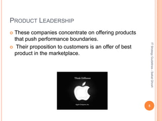PRODUCT LEADERSHIP
 These companies concentrate on offering products
  that push performance boundaries.




                                                           IT Strategy Guidelines - Saikat Ghosh
 Their proposition to customers is an offer of best
  product in the marketplace.




                                                       5
 