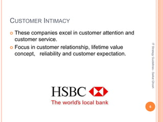 CUSTOMER INTIMACY
 These companies excel in customer attention and
  customer service.




                                                        IT Strategy Guidelines - Saikat Ghosh
 Focus in customer relationship, lifetime value
  concept, reliability and customer expectation.




                                                    6
 