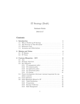 IT Strategy (Draft)
Dashamir Hoxha
2010-12-17
Contents
1 Introduction 1
1.1 Why is Needed an IT Strategy . . . . . . . . . . . . . . . . . 1
1.2 The Structure of This Document . . . . . . . . . . . . . . . . 2
1.3 References Used . . . . . . . . . . . . . . . . . . . . . . . . . . 2
1.4 Acronyms and Abbreviations . . . . . . . . . . . . . . . . . . 2
2 Mission and Vision 4
2.1 IT Mission . . . . . . . . . . . . . . . . . . . . . . . . . . . . . 4
2.2 IT Vision . . . . . . . . . . . . . . . . . . . . . . . . . . . . . 5
3 Customs Blueprints  ICT 6
3.1 Aim . . . . . . . . . . . . . . . . . . . . . . . . . . . . . . . . 6
3.2 Strategic objectives . . . . . . . . . . . . . . . . . . . . . . . . 7
3.3 Key Indicators . . . . . . . . . . . . . . . . . . . . . . . . . . 8
3.3.1 IT management policy . . . . . . . . . . . . . . . . . . 8
3.3.2 IT technical policy . . . . . . . . . . . . . . . . . . . . 9
3.3.3 IT application policy . . . . . . . . . . . . . . . . . . . 9
3.3.4 IT operational policy . . . . . . . . . . . . . . . . . . . 10
3.3.5 IT training . . . . . . . . . . . . . . . . . . . . . . . . 11
3.4 Future developments (electronic customs) important for can-
didate countries . . . . . . . . . . . . . . . . . . . . . . . . . . 11
3.5 Cross references . . . . . . . . . . . . . . . . . . . . . . . . . . 11
3.6 Other Blueprints Related to IT . . . . . . . . . . . . . . . . . 11
3.6.1 Trade Facilitation . . . . . . . . . . . . . . . . . . . . . 12
3.6.2 Cooperation . . . . . . . . . . . . . . . . . . . . . . . . 12
3.6.3 Revenue Collection . . . . . . . . . . . . . . . . . . . . 12
3.6.4 Risk Management . . . . . . . . . . . . . . . . . . . . 13
1
 
