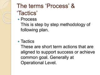The terms ‘Process’ &
‘Tactics’
 Process
This is step by step methodology of
following plan.
 Tactics
These are short term actions that are
aligned to support success or achieve
common goal. Generally at
Operational Level.
 