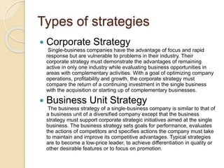 Types of strategies
 Corporate Strategy
Single-business companies have the advantage of focus and rapid
response but are vulnerable to problems in their industry. Their
corporate strategy must demonstrate the advantages of remaining
active in only one industry while evaluating business opportunities in
areas with complementary activities. With a goal of optimizing company
operations, profitability and growth, the corporate strategy must
compare the return of a continuing investment in the single business
with the acquisition or starting up of complementary businesses.
 Business Unit Strategy
The business strategy of a single-business company is similar to that of
a business unit of a diversified company except that the business
strategy must support corporate strategic initiatives aimed at the single
business. The business strategy sets goals for performance, evaluates
the actions of competitors and specifies actions the company must take
to maintain and improve its competitive advantages. Typical strategies
are to become a low-price leader, to achieve differentiation in quality or
other desirable features or to focus on promotion.
 