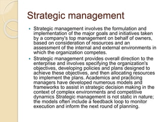 Strategic management
 Strategic management involves the formulation and
implementation of the major goals and initiatives taken
by a company's top management on behalf of owners,
based on consideration of resources and an
assessment of the internal and external environments in
which the organization competes.
 Strategic management provides overall direction to the
enterprise and involves specifying the organization's
objectives, developing policies and plans designed to
achieve these objectives, and then allocating resources
to implement the plans. Academics and practicing
managers have developed numerous models and
frameworks to assist in strategic decision making in the
context of complex environments and competitive
dynamics Strategic management is not static in nature;
the models often include a feedback loop to monitor
execution and inform the next round of planning.
 