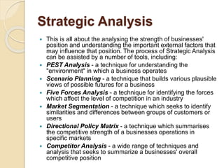 Strategic Analysis
 This is all about the analysing the strength of businesses'
position and understanding the important external factors that
may influence that position. The process of Strategic Analysis
can be assisted by a number of tools, including:
 PEST Analysis - a technique for understanding the
"environment" in which a business operates
 Scenario Planning - a technique that builds various plausible
views of possible futures for a business
 Five Forces Analysis - a technique for identifying the forces
which affect the level of competition in an industry
 Market Segmentation - a technique which seeks to identify
similarities and differences between groups of customers or
users
 Directional Policy Matrix - a technique which summarises
the competitive strength of a businesses operations in
specific markets
 Competitor Analysis - a wide range of techniques and
analysis that seeks to summarize a businesses' overall
competitive position
 