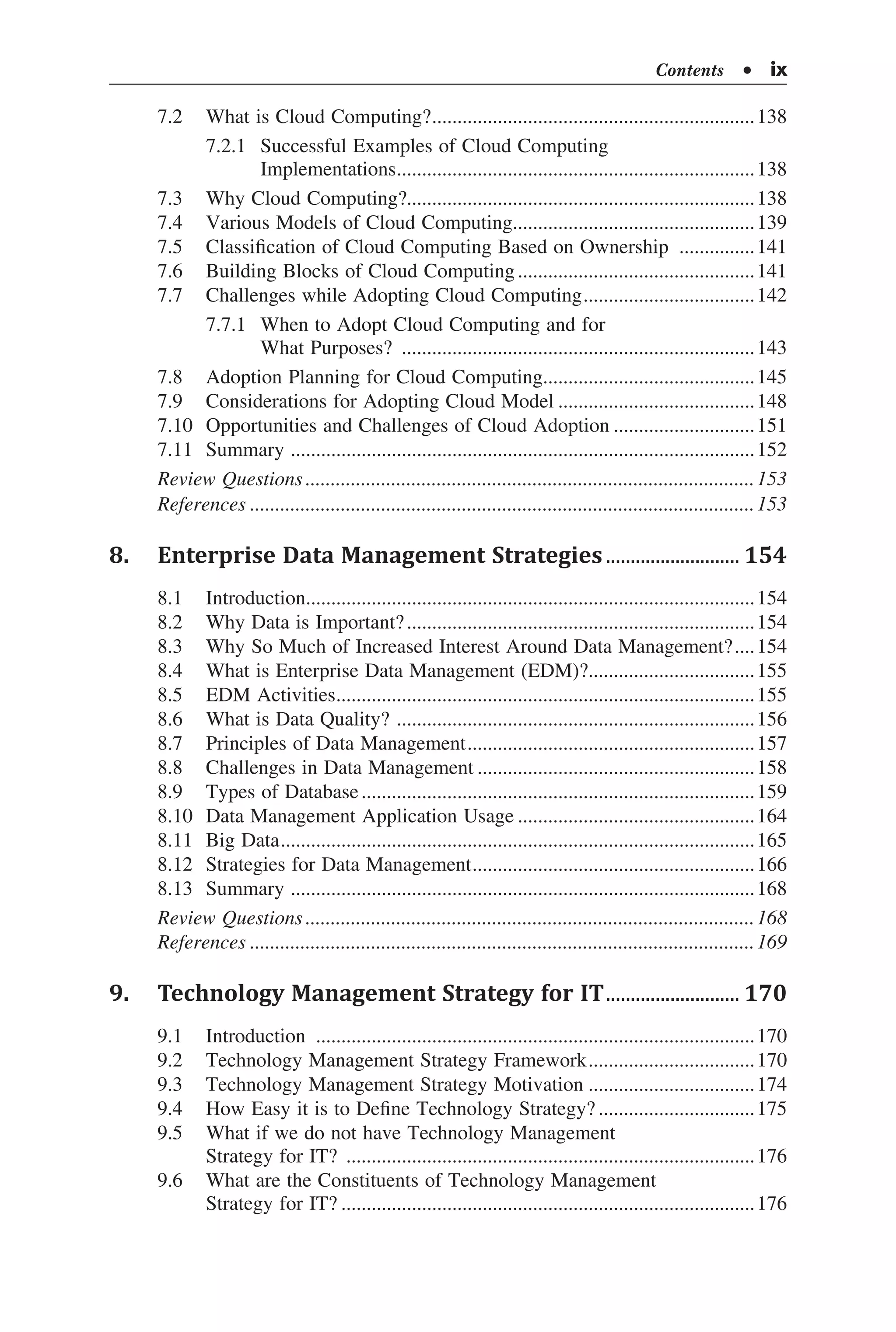 7.2	 What is Cloud Computing?.................................................................138
	 7.2.1	 Successful Examples of Cloud Computing
	 Implementations........................................................................138
7.3	 Why Cloud Computing?.....................................................................138
7.4	 Various Models of Cloud Computing.................................................139
7.5	 Classification of Cloud Computing Based on Ownership ................141
7.6	 Building Blocks of Cloud Computing................................................141
7.7	 Challenges while Adopting Cloud Computing...................................142
	 7.7.1	 When to Adopt Cloud Computing and for
	 What Purposes? .......................................................................143
7.8	 Adoption Planning for Cloud Computing...........................................145
7.9	 Considerations for Adopting Cloud Model........................................148
7.10	 Opportunities and Challenges of Cloud Adoption.............................151
7.11	 Summary ............................................................................................152
Review Questions..........................................................................................153
References.....................................................................................................153
8.	 Enterprise Data Management Strategies............................ 154
8.1	 Introduction..........................................................................................154
8.2	 Why Data is Important?......................................................................154
8.3	 Why So Much of Increased Interest Around Data Management?.....154
8.4	 What is Enterprise Data Management (EDM)?..................................155
8.5	 EDM Activities....................................................................................155
8.6	 What is Data Quality? ........................................................................156
8.7	 Principles of Data Management..........................................................157
8.8	 Challenges in Data Management........................................................158
8.9	 Types of Database...............................................................................159
8.10	 Data Management Application Usage................................................164
8.11	 Big Data...............................................................................................165
8.12	 Strategies for Data Management.........................................................166
8.13	 Summary ............................................................................................168
Review Questions..........................................................................................168
References.....................................................................................................169
9.	 Technology Management Strategy for IT............................ 170
9.1	 Introduction ........................................................................................170
9.2	 Technology Management Strategy Framework..................................170
9.3	 Technology Management Strategy Motivation..................................174
9.4	 How Easy it is to Define Technology Strategy?................................175
9.5	 What if we do not have Technology Management
Strategy for IT? ..................................................................................176
9.6	 What are the Constituents of Technology Management
Strategy for IT?...................................................................................176
Contents  •  ix
 