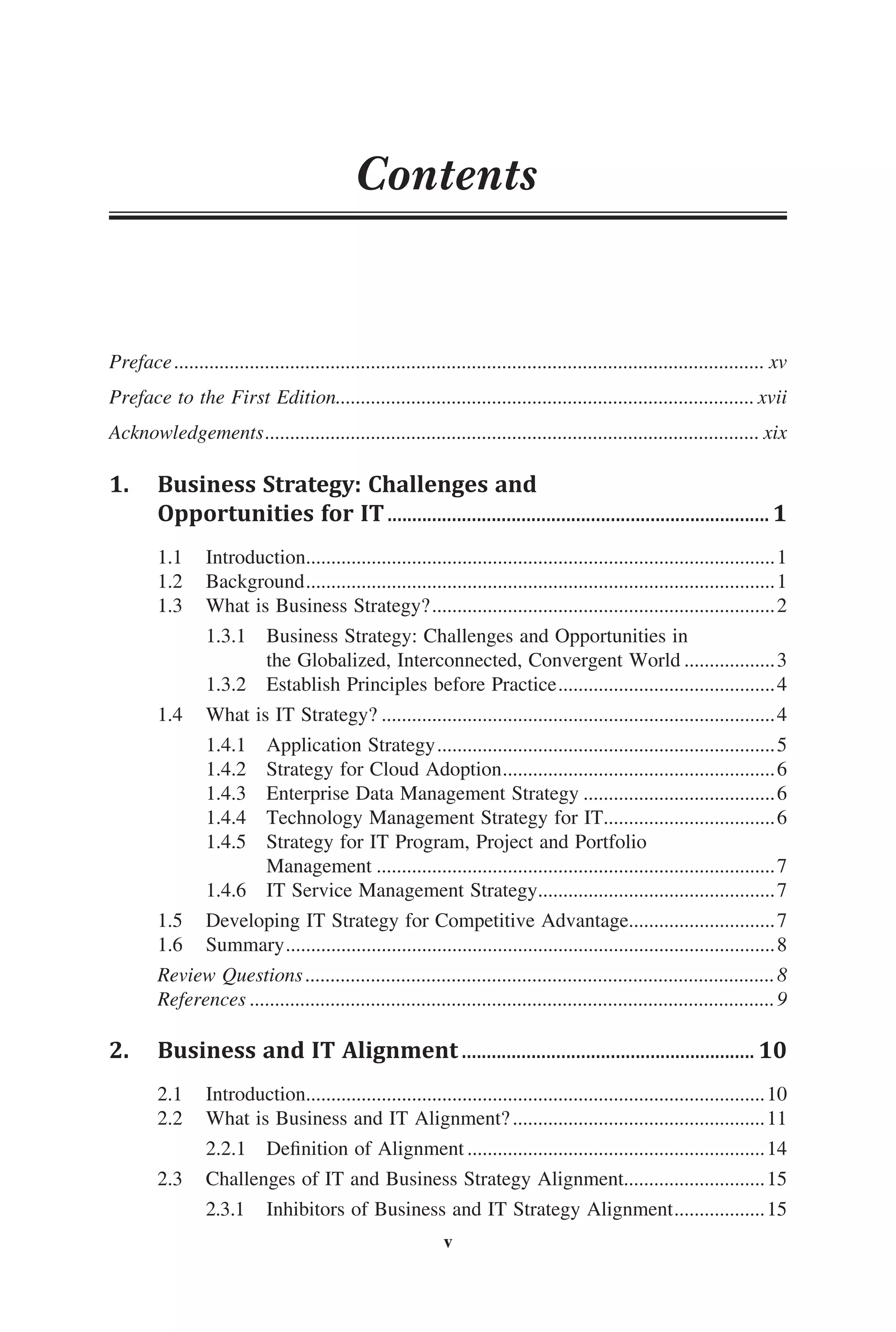 Preface...................................................................................................................... xv
Preface to the First Edition.................................................................................... xvii
Acknowledgements................................................................................................... xix
1.	 Business Strategy: Challenges and
	 Opportunities for IT..............................................................................1
1.1	 Introduction..............................................................................................1
1.2	 Background..............................................................................................1
1.3	 What is Business Strategy?.....................................................................2
	 1.3.1	 Business Strategy: Challenges and Opportunities in
	 the Globalized, Interconnected, Convergent World...................3
	 1.3.2	 Establish Principles before Practice............................................4
1.4	 What is IT Strategy?...............................................................................4
	 1.4.1	 Application Strategy....................................................................5
	 1.4.2	 Strategy for Cloud Adoption.......................................................6
	 1.4.3	 Enterprise Data Management Strategy.......................................6
	 1.4.4	 Technology Management Strategy for IT...................................6
	 1.4.5	 Strategy for IT Program, Project and Portfolio
	 Management................................................................................7
	 1.4.6	 IT Service Management Strategy................................................7
1.5	 Developing IT Strategy for Competitive Advantage..............................7
1.6	 Summary..................................................................................................8
Review Questions..............................................................................................8
References.........................................................................................................9
2.	 Business and IT Alignment............................................................ 10
2.1	 Introduction............................................................................................10
2.2	 What is Business and IT Alignment?...................................................11
	 2.2.1	 Definition of Alignment............................................................14
2.3	 Challenges of IT and Business Strategy Alignment............................15
	 2.3.1	 Inhibitors of Business and IT Strategy Alignment...................15
Contents
v
 