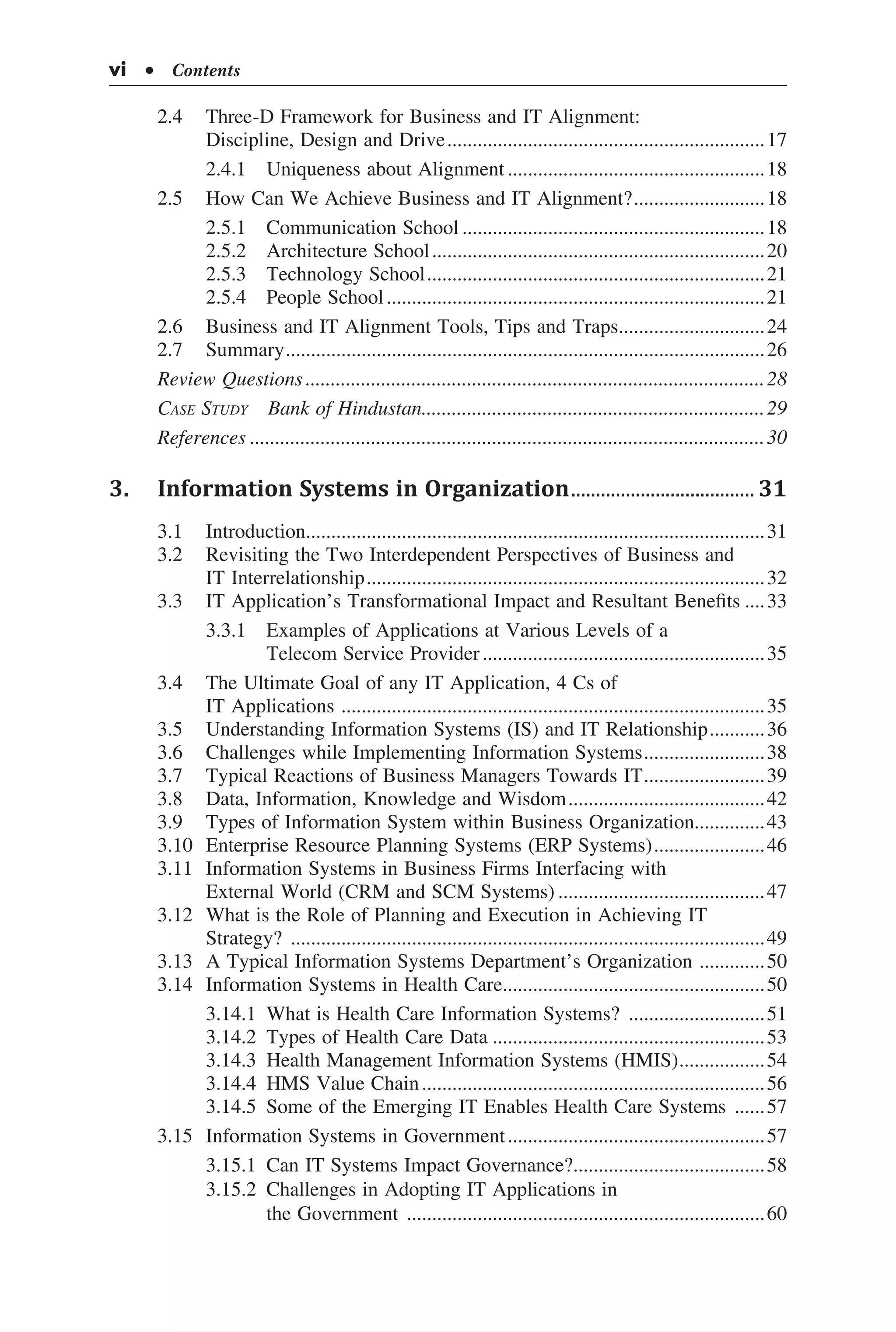 vi  • Contents
2.4	 Three-D Framework for Business and IT Alignment:
Discipline, Design and Drive................................................................17
	 2.4.1	 Uniqueness about Alignment....................................................18
2.5	 How Can We Achieve Business and IT Alignment?...........................18
	 2.5.1	 Communication School.............................................................18
	 2.5.2	 Architecture School...................................................................20
	 2.5.3	 Technology School....................................................................21
	 2.5.4	 People School............................................................................21
2.6	 Business and IT Alignment Tools, Tips and Traps..............................24
2.7	 Summary................................................................................................26
Review Questions............................................................................................28
Case Study  Bank of Hindustan.....................................................................29
References.......................................................................................................30
3.	 Information Systems in Organization...................................... 31
3.1	 Introduction............................................................................................31
3.2	 Revisiting the Two Interdependent Perspectives of Business and
IT Interrelationship................................................................................32
3.3	 IT Application’s Transformational Impact and Resultant Benefits.....33
	 3.3.1	 Examples of Applications at Various Levels of a
	 Telecom Service Provider.........................................................35
3.4	 The Ultimate Goal of any IT Application, 4 Cs of
IT Applications .....................................................................................35
3.5	 Understanding Information Systems (IS) and IT Relationship............36
3.6	 Challenges while Implementing Information Systems.........................38
3.7	 Typical Reactions of Business Managers Towards IT.........................39
3.8	 Data, Information, Knowledge and Wisdom........................................42
3.9	 Types of Information System within Business Organization..............43
3.10	 Enterprise Resource Planning Systems (ERP Systems).......................46
3.11	 Information Systems in Business Firms Interfacing with
External World (CRM and SCM Systems)..........................................47
3.12	 What is the Role of Planning and Execution in Achieving IT
Strategy? ...............................................................................................49
3.13	 A Typical Information Systems Department’s Organization ..............50
3.14	 Information Systems in Health Care.....................................................50
	 3.14.1	 What is Health Care Information Systems? ............................51
	 3.14.2	 Types of Health Care Data.......................................................53
	 3.14.3	 Health Management Information Systems (HMIS)..................54
	 3.14.4	 HMS Value Chain.....................................................................56
	 3.14.5	 Some of the Emerging IT Enables Health Care Systems .......57
3.15	 Information Systems in Government....................................................57
	 3.15.1	 Can IT Systems Impact Governance?.......................................58
	 3.15.2	 Challenges in Adopting IT Applications in
	 the Government ........................................................................60
 