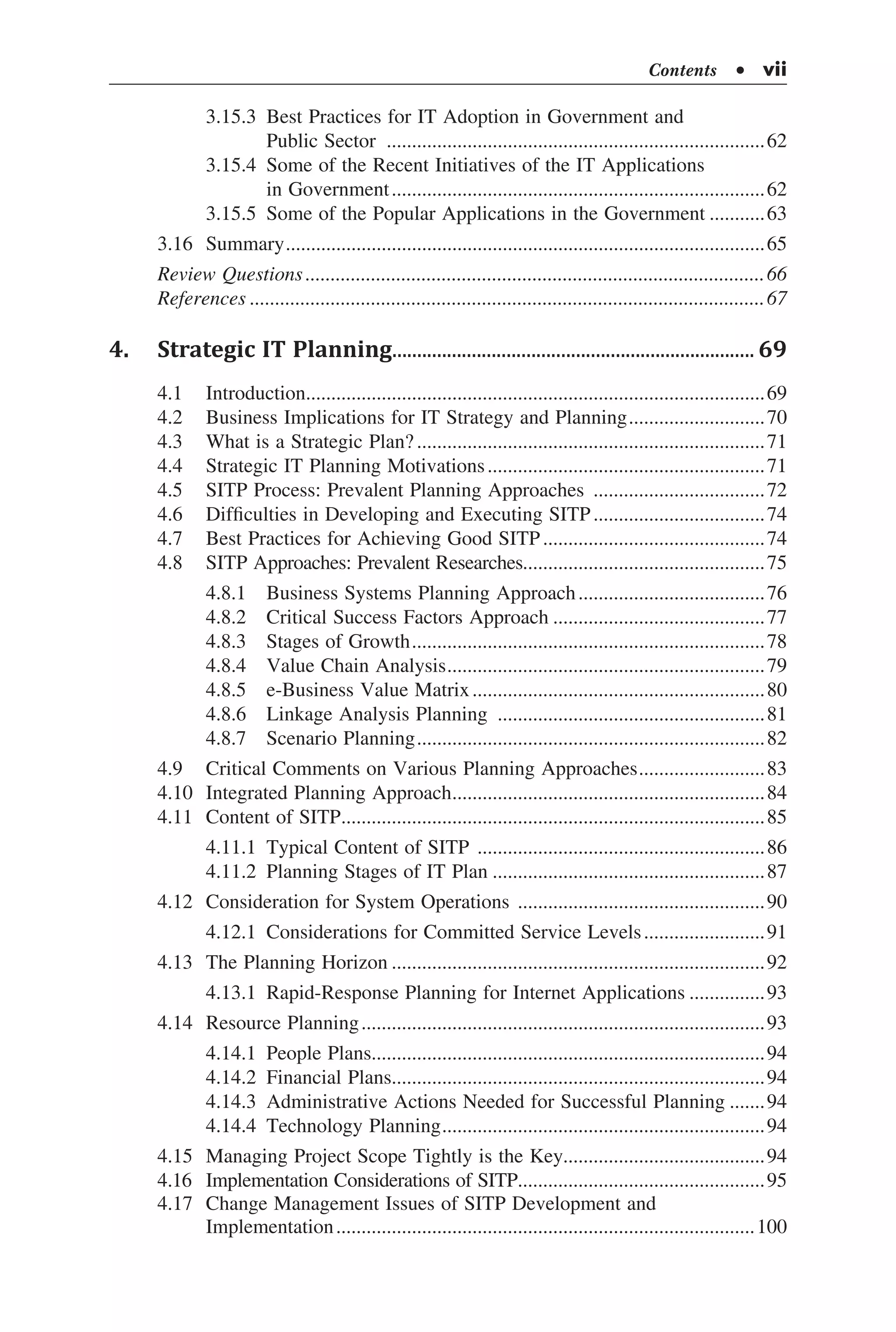 Contents  •  vii
	 3.15.3	 Best Practices for IT Adoption in Government and
	 Public Sector ............................................................................62
	 3.15.4	 Some of the Recent Initiatives of the IT Applications
	 in Government...........................................................................62
	 3.15.5	 Some of the Popular Applications in the Government............63
3.16	 Summary................................................................................................65
Review Questions............................................................................................66
References.......................................................................................................67
4.	 Strategic IT Planning.......................................................................... 69
4.1	 Introduction............................................................................................69
4.2	 Business Implications for IT Strategy and Planning............................70
4.3	 What is a Strategic Plan?......................................................................71
4.4	 Strategic IT Planning Motivations........................................................71
4.5	 SITP Process: Prevalent Planning Approaches ...................................72
4.6	 Difficulties in Developing and Executing SITP...................................74
4.7	 Best Practices for Achieving Good SITP.............................................74
4.8	 SITP Approaches: Prevalent Researches................................................75
	 4.8.1	 Business Systems Planning Approach......................................76
	 4.8.2	 Critical Success Factors Approach...........................................77
	 4.8.3	 Stages of Growth.......................................................................78
	 4.8.4	 Value Chain Analysis................................................................79
	 4.8.5	 e-Business Value Matrix...........................................................80
	 4.8.6	 Linkage Analysis Planning ......................................................81
	 4.8.7	 Scenario Planning......................................................................82
4.9	 Critical Comments on Various Planning Approaches..........................83
4.10	 Integrated Planning Approach...............................................................84
4.11	 Content of SITP.....................................................................................85
	 4.11.1	 Typical Content of SITP ..........................................................86
	 4.11.2	 Planning Stages of IT Plan.......................................................87
4.12	 Consideration for System Operations ..................................................90
	 4.12.1	 Considerations for Committed Service Levels.........................91
4.13	 The Planning Horizon...........................................................................92
	 4.13.1	 Rapid-Response Planning for Internet Applications................93
4.14	 Resource Planning.................................................................................93
	 4.14.1	 People Plans..............................................................................94
	 4.14.2	 Financial Plans..........................................................................94
	 4.14.3	 Administrative Actions Needed for Successful Planning........94
	 4.14.4	 Technology Planning.................................................................94
4.15	 Managing Project Scope Tightly is the Key........................................94
4.16	 Implementation Considerations of SITP..................................................95
4.17	 Change Management Issues of SITP Development and
Implementation....................................................................................100
 