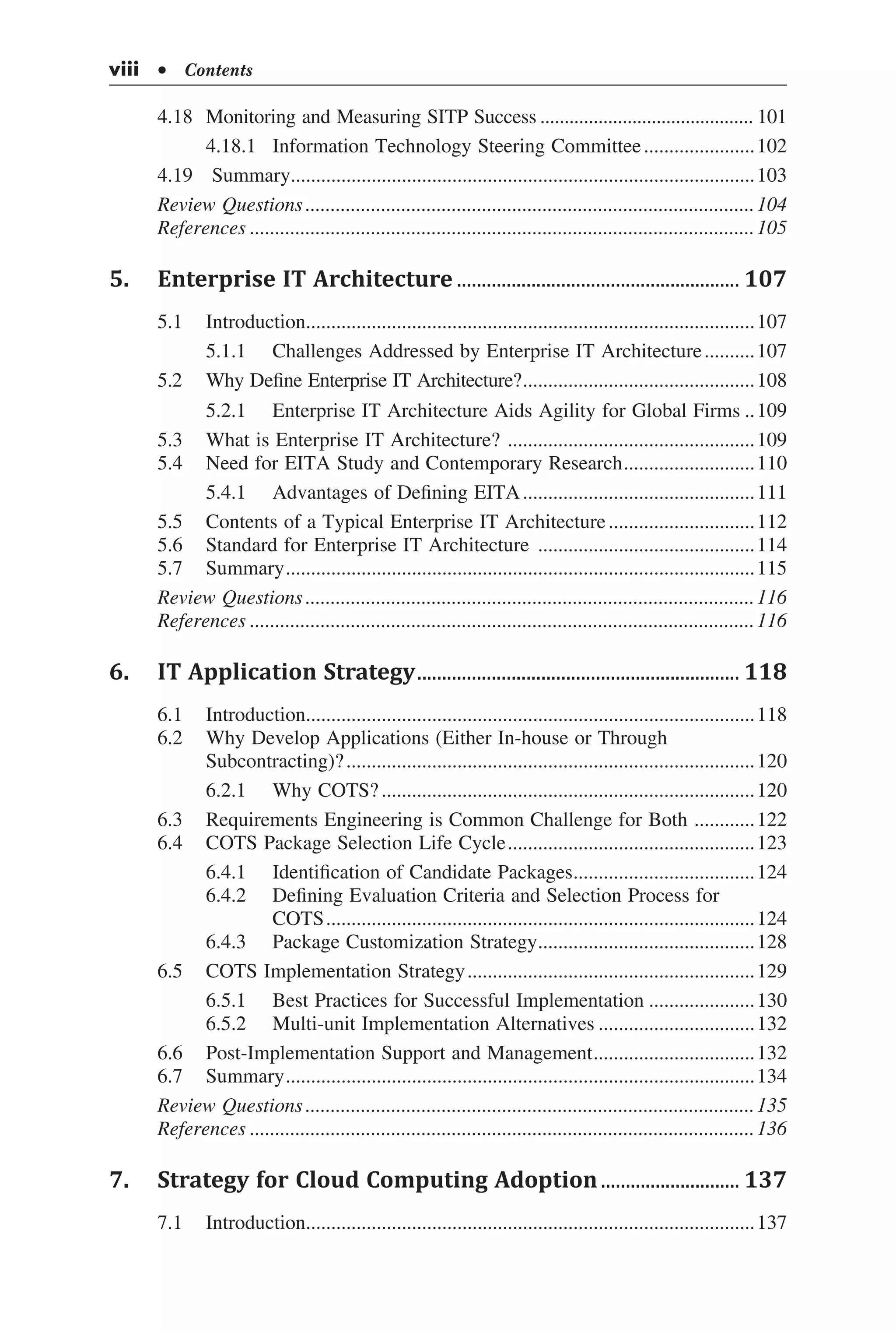 4.18	 Monitoring and Measuring SITP Success............................................. 101
	 4.18.1	 Information Technology Steering Committee.......................102
4.19	 Summary.............................................................................................103
Review Questions..........................................................................................104
References.....................................................................................................105
5.	 Enterprise IT Architecture.......................................................... 107
5.1	 Introduction..........................................................................................107
	 5.1.1	 Challenges Addressed by Enterprise IT Architecture...........107
5.2	 Why Define Enterprise IT Architecture?...............................................108
	 5.2.1	 Enterprise IT Architecture Aids Agility for Global Firms...109
5.3	 What is Enterprise IT Architecture? ..................................................109
5.4	 Need for EITA Study and Contemporary Research...........................110
	 5.4.1	 Advantages of Defining EITA...............................................111
5.5	 Contents of a Typical Enterprise IT Architecture..............................112
5.6	 Standard for Enterprise IT Architecture ............................................114
5.7	 Summary..............................................................................................115
Review Questions..........................................................................................116
References.....................................................................................................116
6.	 IT Application Strategy.................................................................. 118
6.1	 Introduction..........................................................................................118
6.2	 Why Develop Applications (Either In-house or Through
Subcontracting)?..................................................................................120
	 6.2.1	 Why COTS?...........................................................................120
6.3	 Requirements Engineering is Common Challenge for Both .............122
6.4	 COTS Package Selection Life Cycle..................................................123
	 6.4.1	 Identification of Candidate Packages.....................................124
	 6.4.2	 Defining Evaluation Criteria and Selection Process for
	 COTS......................................................................................124
	 6.4.3	 Package Customization Strategy............................................128
6.5	 COTS Implementation Strategy..........................................................129
	 6.5.1	 Best Practices for Successful Implementation......................130
	 6.5.2	 Multi-unit Implementation Alternatives................................132
6.6	 Post-Implementation Support and Management.................................132
6.7	 Summary..............................................................................................134
Review Questions..........................................................................................135
References.....................................................................................................136
7.	 Strategy for Cloud Computing Adoption............................. 137
7.1	 Introduction..........................................................................................137
viii  • Contents
 