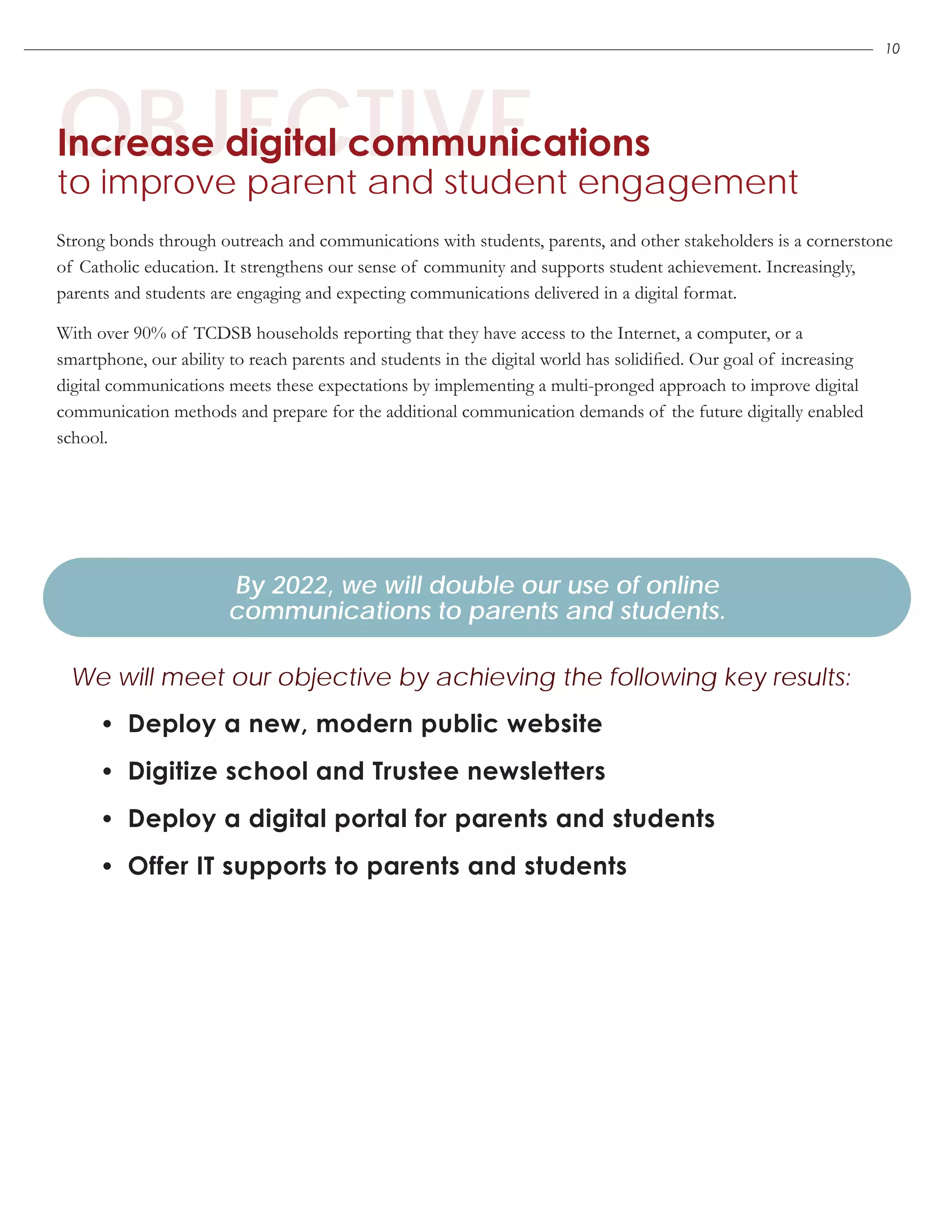 OBJECTIVEIncrease digital communications
to improve parent and student engagement
•	 Deploy a new, modern public website
•	 Digitize school and Trustee newsletters
•	 Deploy a digital portal for parents and students
•	 Offer IT supports to parents and students
By 2022, we will double our use of online
communications to parents and students.
We will meet our objective by achieving the following key results:
Strong bonds through outreach and communications with students, parents, and other stakeholders is a cornerstone
of Catholic education. It strengthens our sense of community and supports student achievement. Increasingly,
parents and students are engaging and expecting communications delivered in a digital format.
With over 90% of TCDSB households reporting that they have access to the Internet, a computer, or a
smartphone, our ability to reach parents and students in the digital world has solidified. Our goal of increasing
digital communications meets these expectations by implementing a multi-pronged approach to improve digital
communication methods and prepare for the additional communication demands of the future digitally enabled
school.
10
 