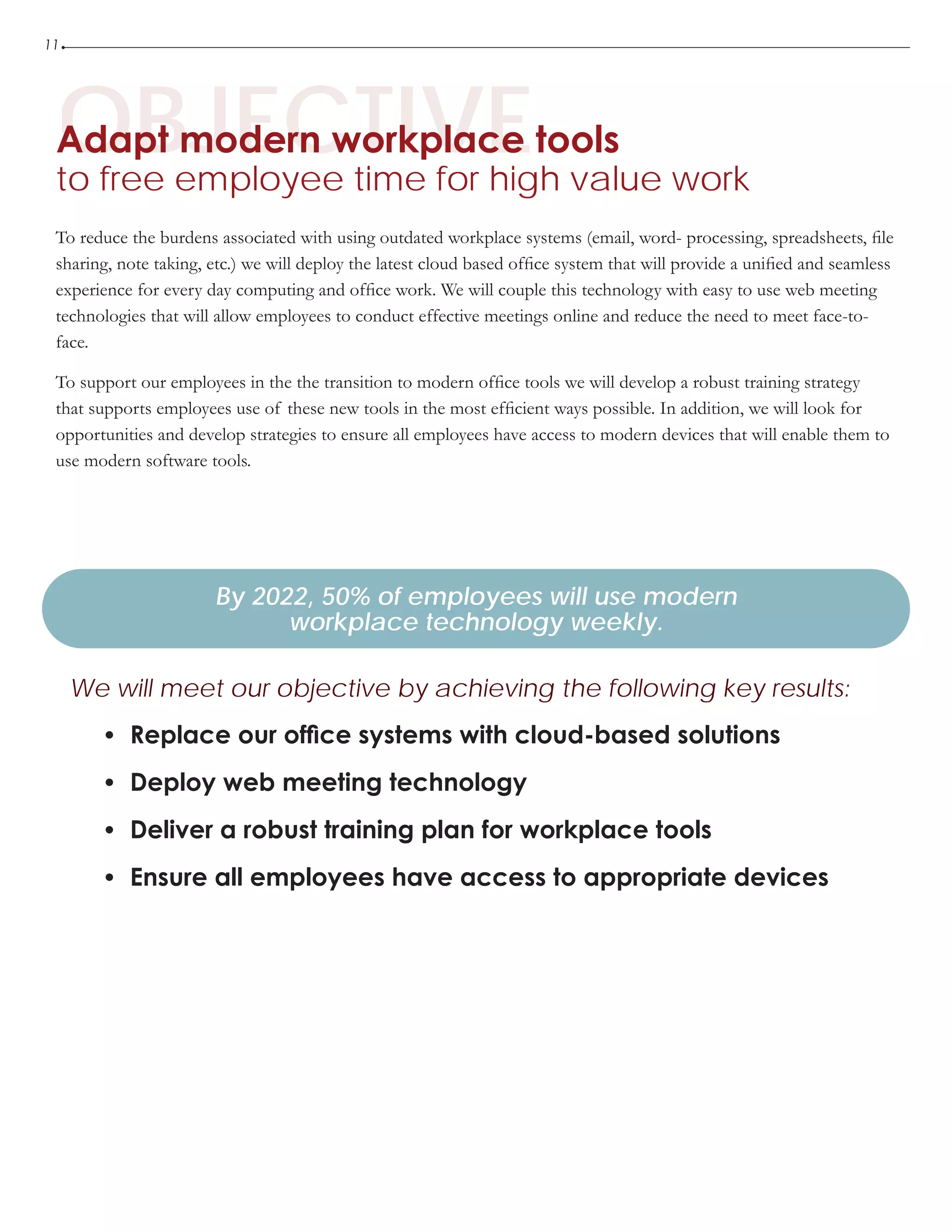 11
OBJECTIVEAdapt modern workplace tools
to free employee time for high value work
•	 Replace our office systems with cloud-based solutions
•	 Deploy web meeting technology
•	 Deliver a robust training plan for workplace tools
•	 Ensure all employees have access to appropriate devices
By 2022, 50% of employees will use modern
workplace technology weekly.
We will meet our objective by achieving the following key results:
To reduce the burdens associated with using outdated workplace systems (email, word- processing, spreadsheets, file
sharing, note taking, etc.) we will deploy the latest cloud based office system that will provide a unified and seamless
experience for every day computing and office work. We will couple this technology with easy to use web meeting
technologies that will allow employees to conduct effective meetings online and reduce the need to meet face-to-
face.
To support our employees in the the transition to modern office tools we will develop a robust training strategy
that supports employees use of these new tools in the most efficient ways possible. In addition, we will look for
opportunities and develop strategies to ensure all employees have access to modern devices that will enable them to
use modern software tools.
 