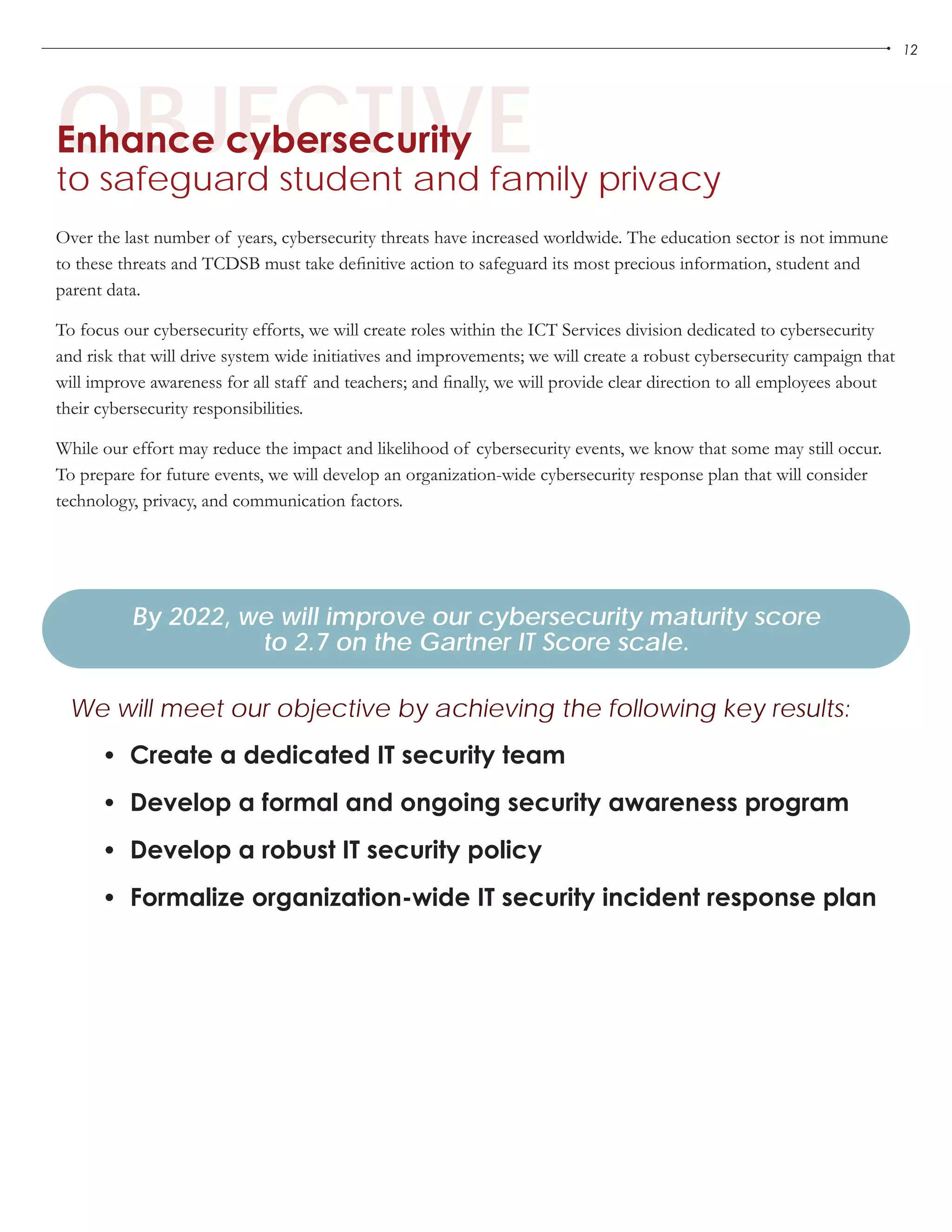 12
OBJECTIVEEnhance cybersecurity
to safeguard student and family privacy
•	 Create a dedicated IT security team
•	 Develop a formal and ongoing security awareness program
•	 Develop a robust IT security policy
•	 Formalize organization-wide IT security incident response plan
By 2022, we will improve our cybersecurity maturity score
to 2.7 on the Gartner IT Score scale.
We will meet our objective by achieving the following key results:
Over the last number of years, cybersecurity threats have increased worldwide. The education sector is not immune
to these threats and TCDSB must take definitive action to safeguard its most precious information, student and
parent data.
To focus our cybersecurity efforts, we will create roles within the ICT Services division dedicated to cybersecurity
and risk that will drive system wide initiatives and improvements; we will create a robust cybersecurity campaign that
will improve awareness for all staff and teachers; and finally, we will provide clear direction to all employees about
their cybersecurity responsibilities.
While our effort may reduce the impact and likelihood of cybersecurity events, we know that some may still occur.
To prepare for future events, we will develop an organization-wide cybersecurity response plan that will consider
technology, privacy, and communication factors.
 