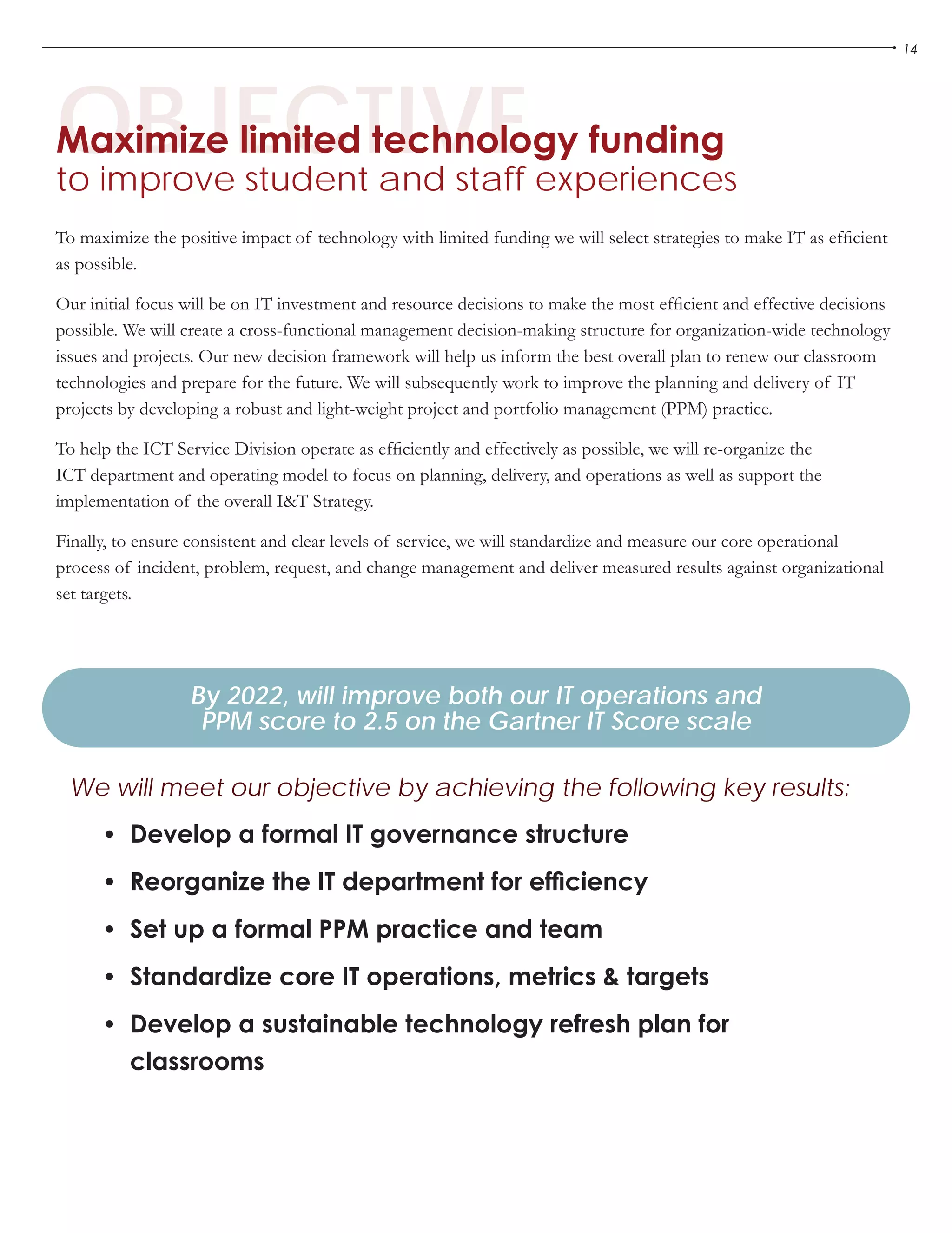 14
OBJECTIVEMaximize limited technology funding
to improve student and staff experiences
•	 Develop a formal IT governance structure
•	 Reorganize the IT department for efficiency
•	 Set up a formal PPM practice and team
•	 Standardize core IT operations, metrics & targets
•	 Develop a sustainable technology refresh plan for
classrooms
By 2022, will improve both our IT operations and
PPM score to 2.5 on the Gartner IT Score scale
We will meet our objective by achieving the following key results:
To maximize the positive impact of technology with limited funding we will select strategies to make IT as efficient
as possible.
Our initial focus will be on IT investment and resource decisions to make the most efficient and effective decisions
possible. We will create a cross-functional management decision-making structure for organization-wide technology
issues and projects. Our new decision framework will help us inform the best overall plan to renew our classroom
technologies and prepare for the future. We will subsequently work to improve the planning and delivery of IT
projects by developing a robust and light-weight project and portfolio management (PPM) practice.
To help the ICT Service Division operate as efficiently and effectively as possible, we will re-organize the
ICT department and operating model to focus on planning, delivery, and operations as well as support the
implementation of the overall I&T Strategy.
Finally, to ensure consistent and clear levels of service, we will standardize and measure our core operational
process of incident, problem, request, and change management and deliver measured results against organizational
set targets.
 