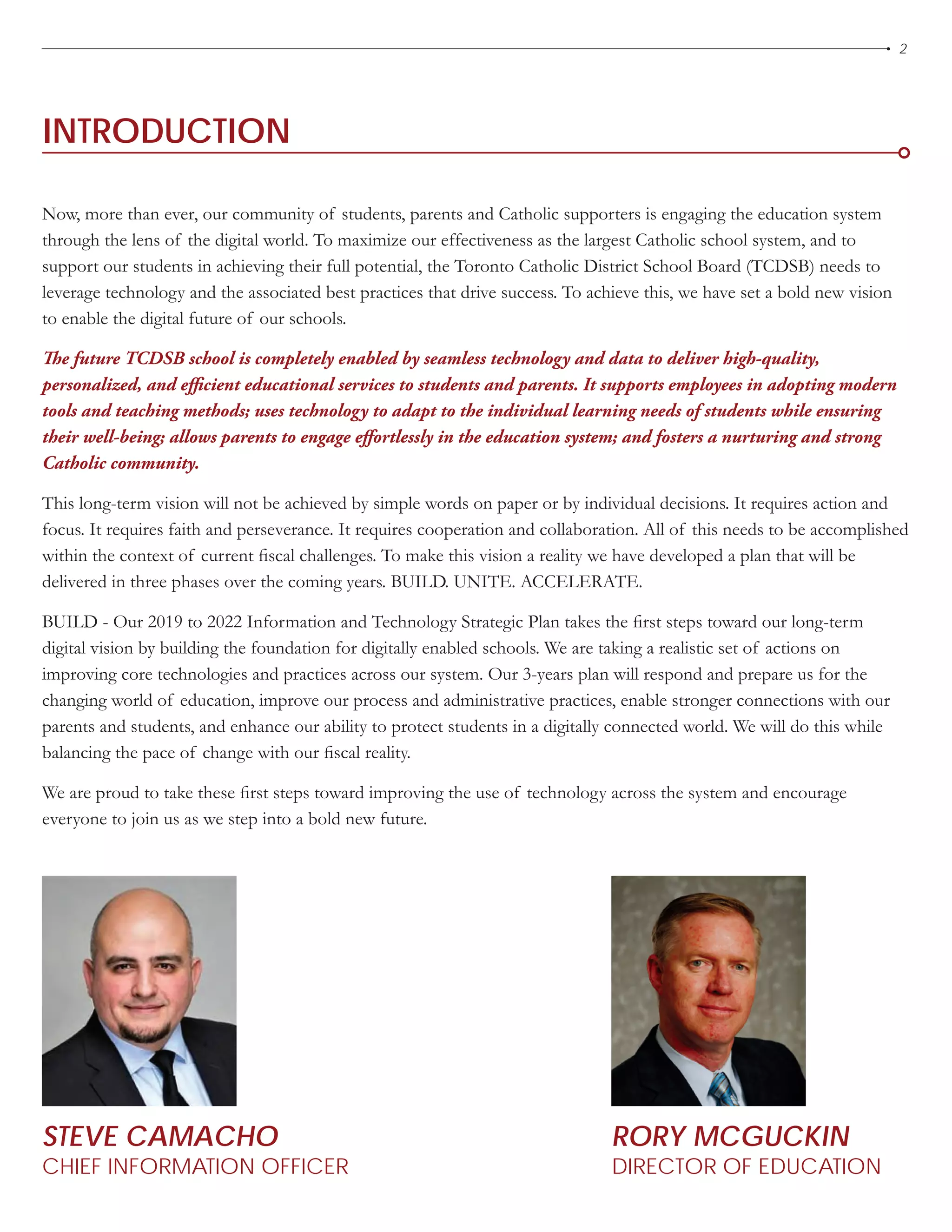 2
STEVE CAMACHO
CHIEF INFORMATION OFFICER
INTRODUCTION
RORY MCGUCKIN
DIRECTOR OF EDUCATION
Now, more than ever, our community of students, parents and Catholic supporters is engaging the education system
through the lens of the digital world. To maximize our effectiveness as the largest Catholic school system, and to
support our students in achieving their full potential, the Toronto Catholic District School Board (TCDSB) needs to
leverage technology and the associated best practices that drive success. To achieve this, we have set a bold new vision
to enable the digital future of our schools.
The future TCDSB school is completely enabled by seamless technology and data to deliver high-quality,
personalized, and efficient educational services to students and parents. It supports employees in adopting modern
tools and teaching methods; uses technology to adapt to the individual learning needs of students while ensuring
their well-being; allows parents to engage effortlessly in the education system; and fosters a nurturing and strong
Catholic community.
This long-term vision will not be achieved by simple words on paper or by individual decisions. It requires action and
focus. It requires faith and perseverance. It requires cooperation and collaboration. All of this needs to be accomplished
within the context of current fiscal challenges. To make this vision a reality we have developed a plan that will be
delivered in three phases over the coming years. BUILD. UNITE. ACCELERATE.
BUILD - Our 2019 to 2022 Information and Technology Strategic Plan takes the first steps toward our long-term
digital vision by building the foundation for digitally enabled schools. We are taking a realistic set of actions on
improving core technologies and practices across our system. Our 3-years plan will respond and prepare us for the
changing world of education, improve our process and administrative practices, enable stronger connections with our
parents and students, and enhance our ability to protect students in a digitally connected world. We will do this while
balancing the pace of change with our fiscal reality.
We are proud to take these first steps toward improving the use of technology across the system and encourage
everyone to join us as we step into a bold new future.
 