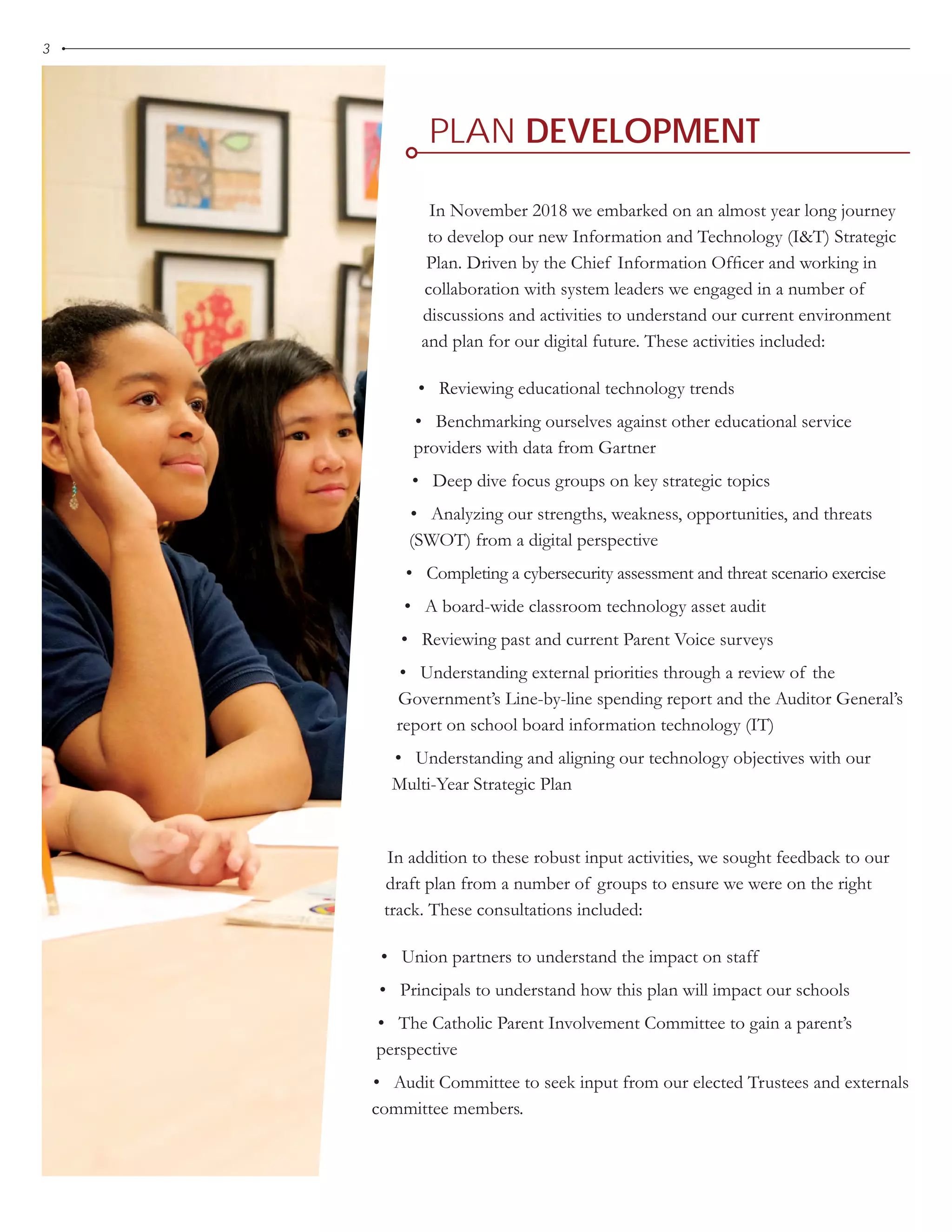 PLAN DEVELOPMENT
3
In November 2018 we embarked on an almost year long journey
to develop our new Information and Technology (I&T) Strategic
Plan. Driven by the Chief Information Officer and working in
collaboration with system leaders we engaged in a number of
discussions and activities to understand our current environment
and plan for our digital future. These activities included:
• Reviewing educational technology trends
• Benchmarking ourselves against other educational service
providers with data from Gartner
• Deep dive focus groups on key strategic topics
• Analyzing our strengths, weakness, opportunities, and threats
(SWOT) from a digital perspective
• Completing a cybersecurity assessment and threat scenario exercise
• A board-wide classroom technology asset audit
• Reviewing past and current Parent Voice surveys
• Understanding external priorities through a review of the
Government’s Line-by-line spending report and the Auditor General’s
report on school board information technology (IT)
• Understanding and aligning our technology objectives with our
Multi-Year Strategic Plan
In addition to these robust input activities, we sought feedback to our
draft plan from a number of groups to ensure we were on the right
track. These consultations included:
• Union partners to understand the impact on staff
• Principals to understand how this plan will impact our schools
• The Catholic Parent Involvement Committee to gain a parent’s
perspective
• Audit Committee to seek input from our elected Trustees and externals
committee members.
 