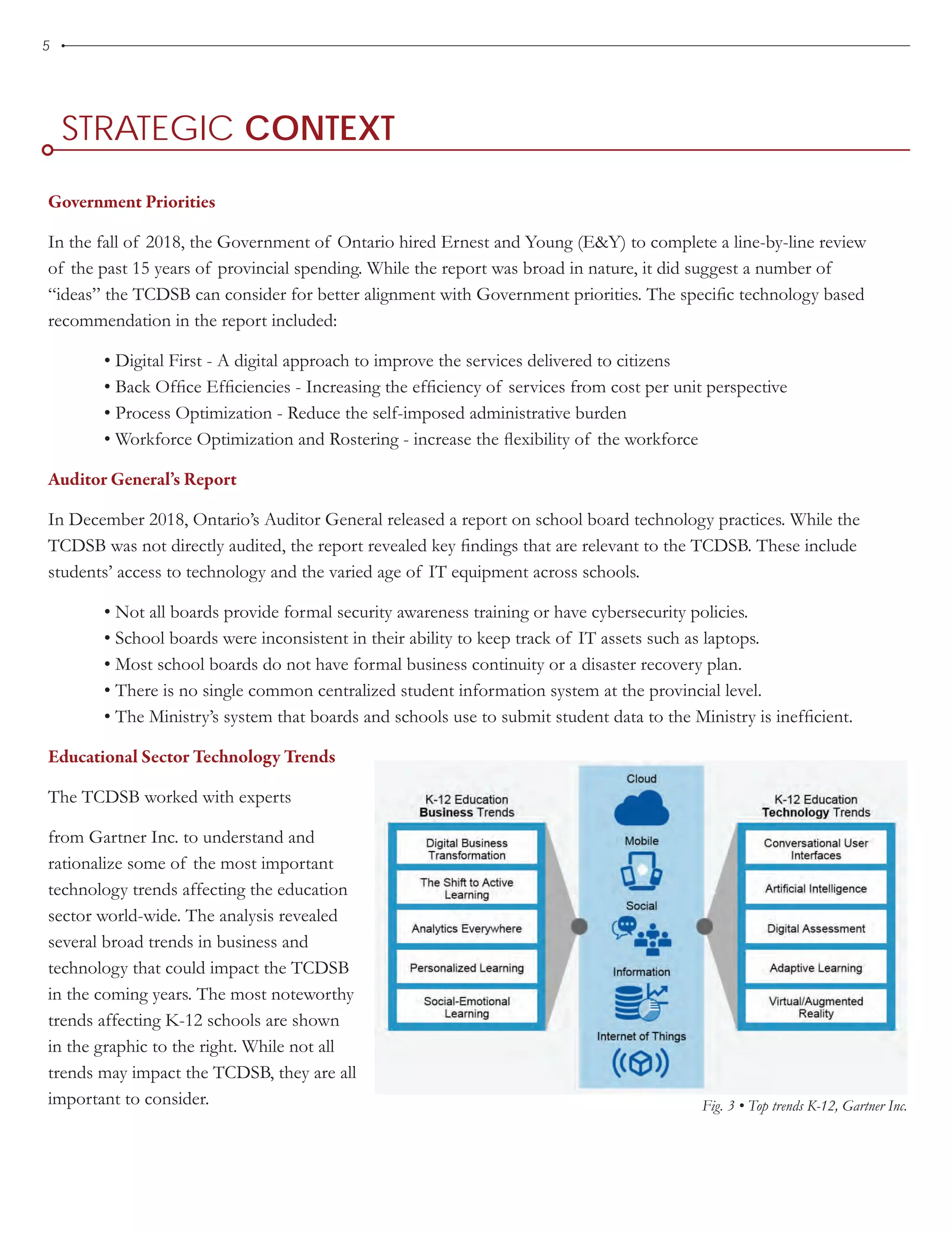 5
STRATEGIC CONTEXT
Government Priorities
In the fall of 2018, the Government of Ontario hired Ernest and Young (E&Y) to complete a line-by-line review
of the past 15 years of provincial spending. While the report was broad in nature, it did suggest a number of
“ideas” the TCDSB can consider for better alignment with Government priorities. The specific technology based
recommendation in the report included:	
• Digital First - A digital approach to improve the services delivered to citizens	
• Back Office Efficiencies - Increasing the efficiency of services from cost per unit perspective	
• Process Optimization - Reduce the self-imposed administrative burden	
• Workforce Optimization and Rostering - increase the flexibility of the workforce
Auditor General’s Report
In December 2018, Ontario’s Auditor General released a report on school board technology practices. While the
TCDSB was not directly audited, the report revealed key findings that are relevant to the TCDSB. These include
students’ access to technology and the varied age of IT equipment across schools.	
• Not all boards provide formal security awareness training or have cybersecurity policies.	
• School boards were inconsistent in their ability to keep track of IT assets such as laptops.	
• Most school boards do not have formal business continuity or a disaster recovery plan.	
• There is no single common centralized student information system at the provincial level.	
• The Ministry’s system that boards and schools use to submit student data to the Ministry is inefficient.
Educational Sector Technology Trends
The TCDSB worked with experts
from Gartner Inc. to understand and
rationalize some of the most important
technology trends affecting the education
sector world-wide. The analysis revealed
several broad trends in business and
technology that could impact the TCDSB
in the coming years. The most noteworthy
trends affecting K-12 schools are shown
in the graphic to the right. While not all
trends may impact the TCDSB, they are all
important to consider. Fig. 3 • Top trends K-12, Gartner Inc.
 