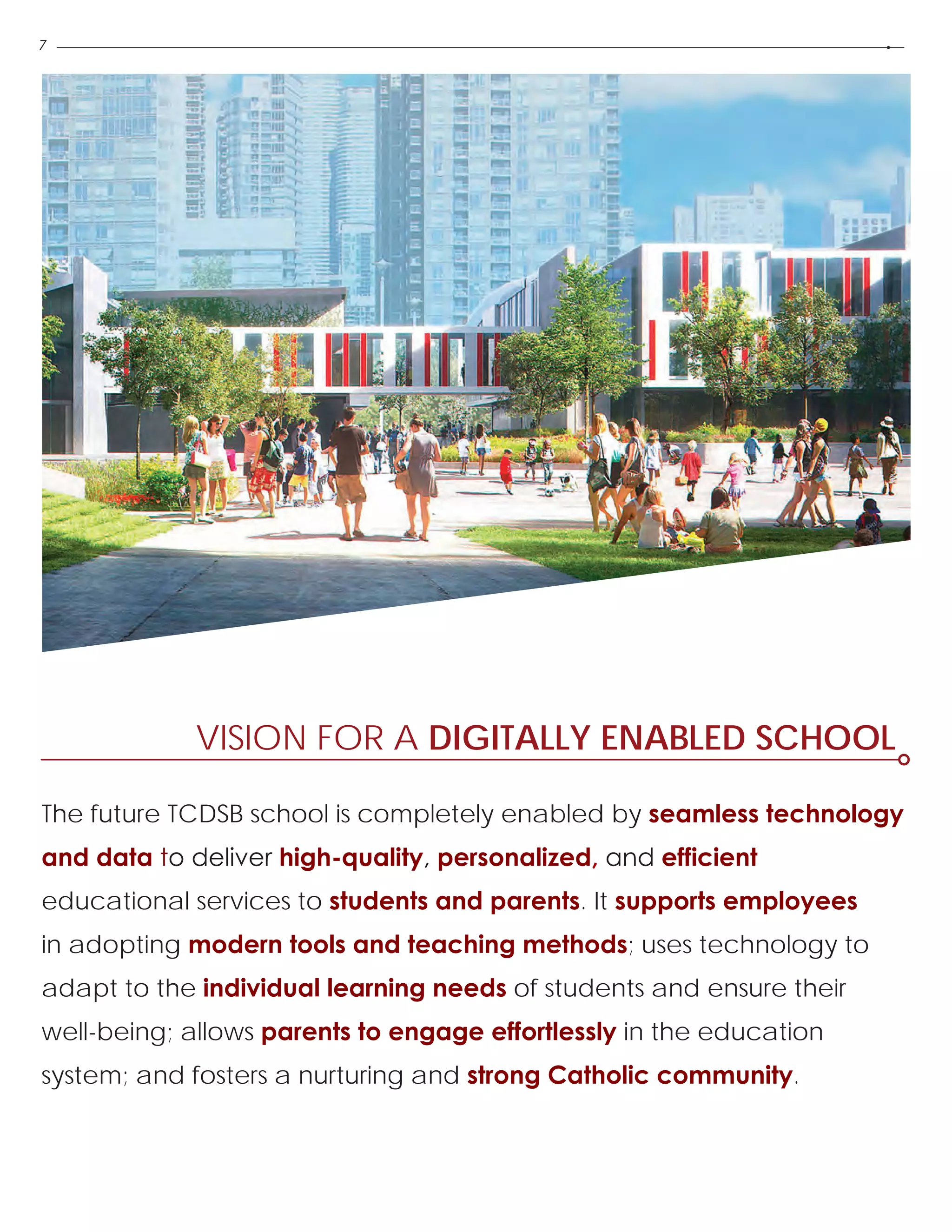 7
VISION FOR A DIGITALLY ENABLED SCHOOL
The future TCDSB school is completely enabled by seamless technology
and data to deliver high-quality, personalized, and efficient
educational services to students and parents. It supports employees
in adopting modern tools and teaching methods; uses technology to
adapt to the individual learning needs of students and ensure their
well-being; allows parents to engage effortlessly in the education
system; and fosters a nurturing and strong Catholic community.
 