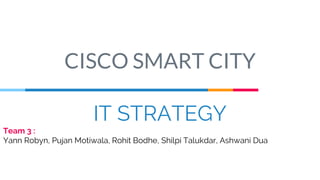 IT STRATEGY
Team 3 :
Yann Robyn, Pujan Motiwala, Rohit Bodhe, Shilpi Talukdar, Ashwani Dua
CISCO SMART CITY
 