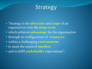 Strategy
 "Strategy is the direction and scope of an
organisation over the long-term:
 which achieves advantage for the organisation
 through its configuration of resources
 within a challenging environment,
 to meet the needs of markets
 and to fulfil stakeholder expectations".
 